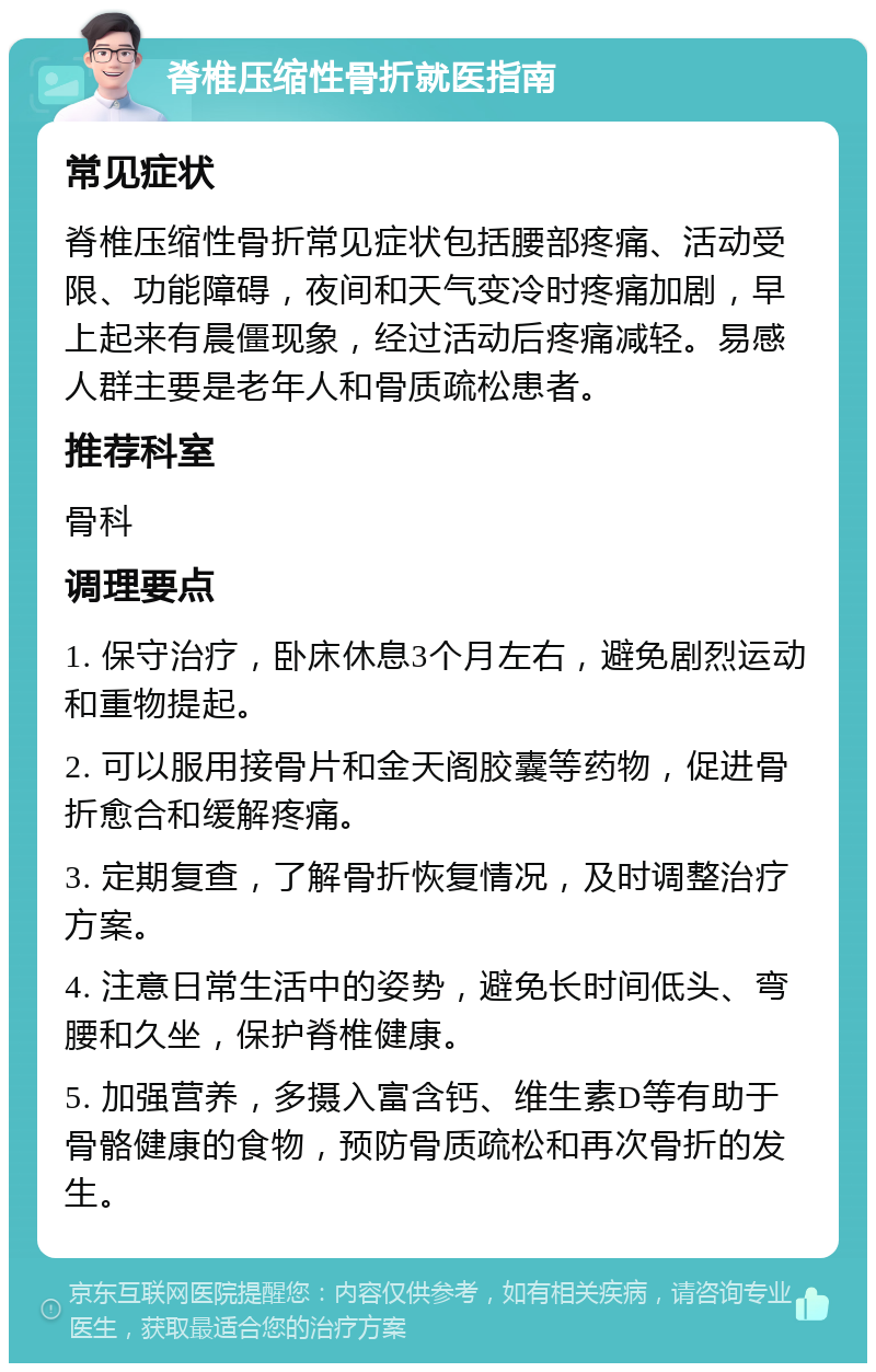 脊椎压缩性骨折就医指南 常见症状 脊椎压缩性骨折常见症状包括腰部疼痛、活动受限、功能障碍，夜间和天气变冷时疼痛加剧，早上起来有晨僵现象，经过活动后疼痛减轻。易感人群主要是老年人和骨质疏松患者。 推荐科室 骨科 调理要点 1. 保守治疗，卧床休息3个月左右，避免剧烈运动和重物提起。 2. 可以服用接骨片和金天阁胶囊等药物，促进骨折愈合和缓解疼痛。 3. 定期复查，了解骨折恢复情况，及时调整治疗方案。 4. 注意日常生活中的姿势，避免长时间低头、弯腰和久坐，保护脊椎健康。 5. 加强营养，多摄入富含钙、维生素D等有助于骨骼健康的食物，预防骨质疏松和再次骨折的发生。