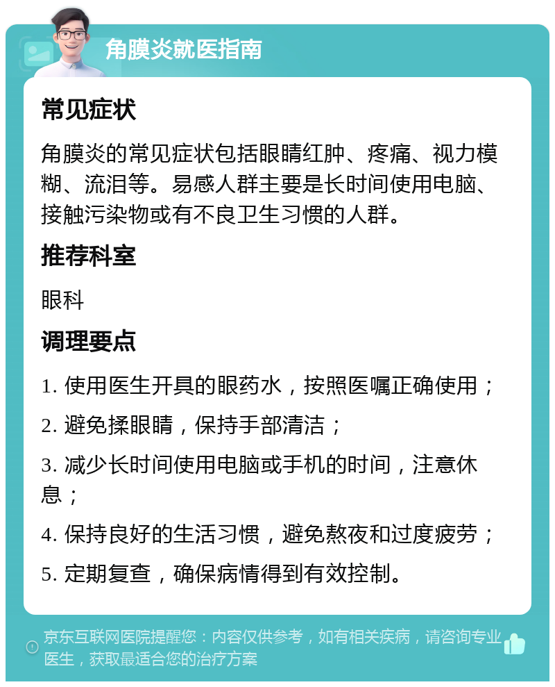 角膜炎就医指南 常见症状 角膜炎的常见症状包括眼睛红肿、疼痛、视力模糊、流泪等。易感人群主要是长时间使用电脑、接触污染物或有不良卫生习惯的人群。 推荐科室 眼科 调理要点 1. 使用医生开具的眼药水，按照医嘱正确使用； 2. 避免揉眼睛，保持手部清洁； 3. 减少长时间使用电脑或手机的时间，注意休息； 4. 保持良好的生活习惯，避免熬夜和过度疲劳； 5. 定期复查，确保病情得到有效控制。