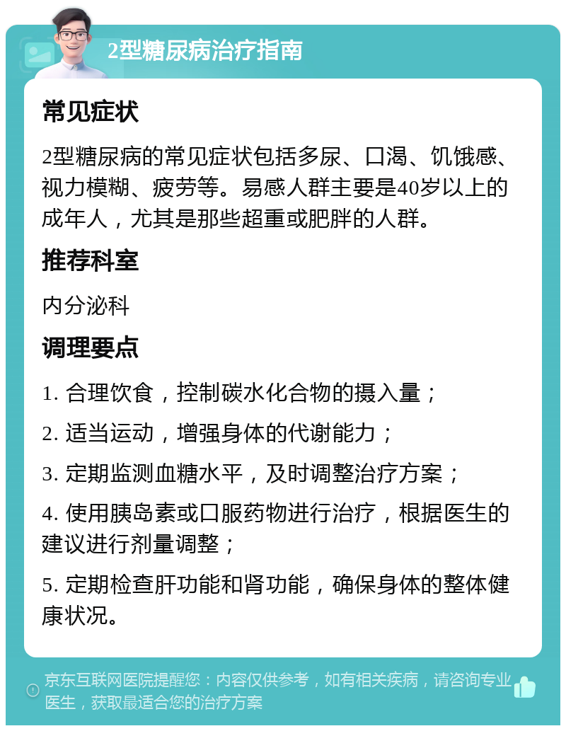 2型糖尿病治疗指南 常见症状 2型糖尿病的常见症状包括多尿、口渴、饥饿感、视力模糊、疲劳等。易感人群主要是40岁以上的成年人，尤其是那些超重或肥胖的人群。 推荐科室 内分泌科 调理要点 1. 合理饮食，控制碳水化合物的摄入量； 2. 适当运动，增强身体的代谢能力； 3. 定期监测血糖水平，及时调整治疗方案； 4. 使用胰岛素或口服药物进行治疗，根据医生的建议进行剂量调整； 5. 定期检查肝功能和肾功能，确保身体的整体健康状况。