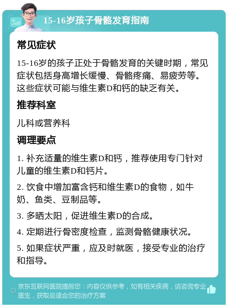 15-16岁孩子骨骼发育指南 常见症状 15-16岁的孩子正处于骨骼发育的关键时期，常见症状包括身高增长缓慢、骨骼疼痛、易疲劳等。这些症状可能与维生素D和钙的缺乏有关。 推荐科室 儿科或营养科 调理要点 1. 补充适量的维生素D和钙，推荐使用专门针对儿童的维生素D和钙片。 2. 饮食中增加富含钙和维生素D的食物，如牛奶、鱼类、豆制品等。 3. 多晒太阳，促进维生素D的合成。 4. 定期进行骨密度检查，监测骨骼健康状况。 5. 如果症状严重，应及时就医，接受专业的治疗和指导。