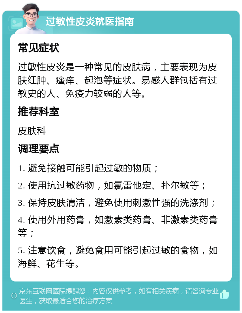 过敏性皮炎就医指南 常见症状 过敏性皮炎是一种常见的皮肤病，主要表现为皮肤红肿、瘙痒、起泡等症状。易感人群包括有过敏史的人、免疫力较弱的人等。 推荐科室 皮肤科 调理要点 1. 避免接触可能引起过敏的物质； 2. 使用抗过敏药物，如氯雷他定、扑尔敏等； 3. 保持皮肤清洁，避免使用刺激性强的洗涤剂； 4. 使用外用药膏，如激素类药膏、非激素类药膏等； 5. 注意饮食，避免食用可能引起过敏的食物，如海鲜、花生等。