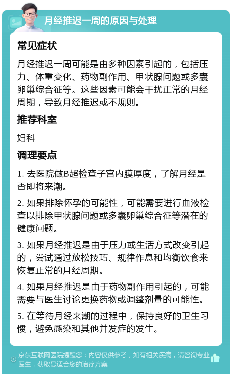 月经推迟一周的原因与处理 常见症状 月经推迟一周可能是由多种因素引起的，包括压力、体重变化、药物副作用、甲状腺问题或多囊卵巢综合征等。这些因素可能会干扰正常的月经周期，导致月经推迟或不规则。 推荐科室 妇科 调理要点 1. 去医院做B超检查子宫内膜厚度，了解月经是否即将来潮。 2. 如果排除怀孕的可能性，可能需要进行血液检查以排除甲状腺问题或多囊卵巢综合征等潜在的健康问题。 3. 如果月经推迟是由于压力或生活方式改变引起的，尝试通过放松技巧、规律作息和均衡饮食来恢复正常的月经周期。 4. 如果月经推迟是由于药物副作用引起的，可能需要与医生讨论更换药物或调整剂量的可能性。 5. 在等待月经来潮的过程中，保持良好的卫生习惯，避免感染和其他并发症的发生。