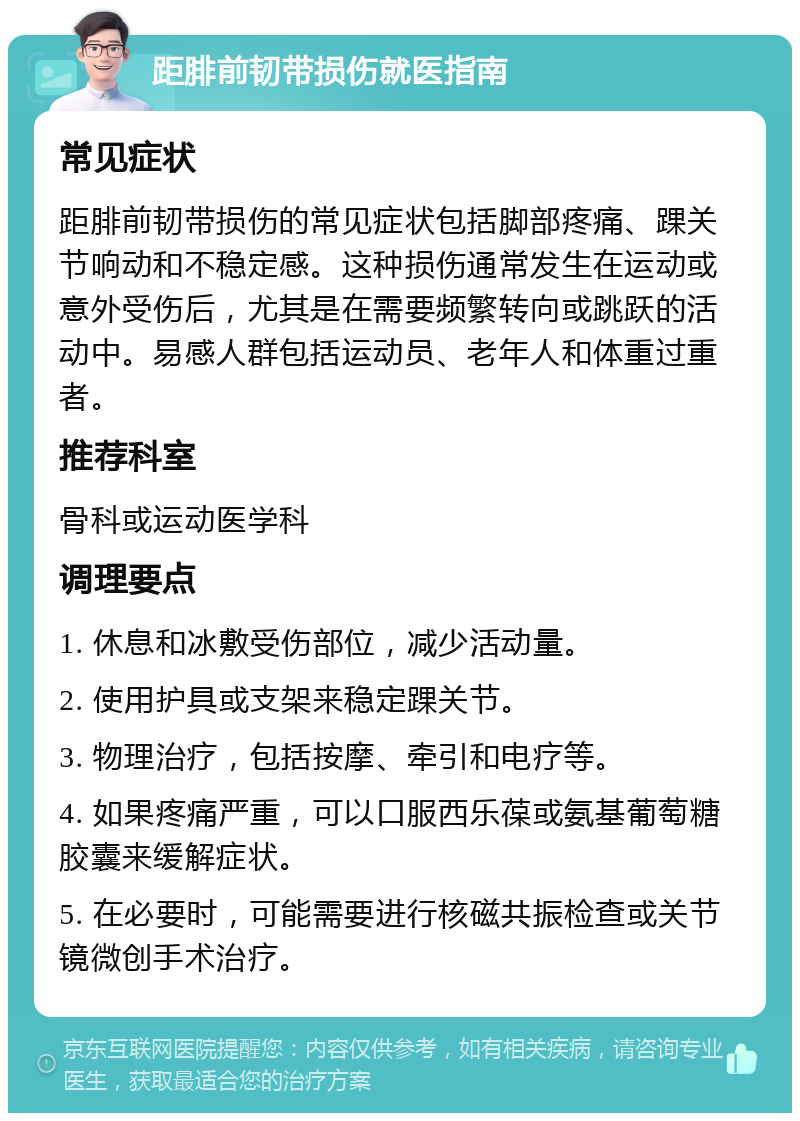 距腓前韧带损伤就医指南 常见症状 距腓前韧带损伤的常见症状包括脚部疼痛、踝关节响动和不稳定感。这种损伤通常发生在运动或意外受伤后，尤其是在需要频繁转向或跳跃的活动中。易感人群包括运动员、老年人和体重过重者。 推荐科室 骨科或运动医学科 调理要点 1. 休息和冰敷受伤部位，减少活动量。 2. 使用护具或支架来稳定踝关节。 3. 物理治疗，包括按摩、牵引和电疗等。 4. 如果疼痛严重，可以口服西乐葆或氨基葡萄糖胶囊来缓解症状。 5. 在必要时，可能需要进行核磁共振检查或关节镜微创手术治疗。