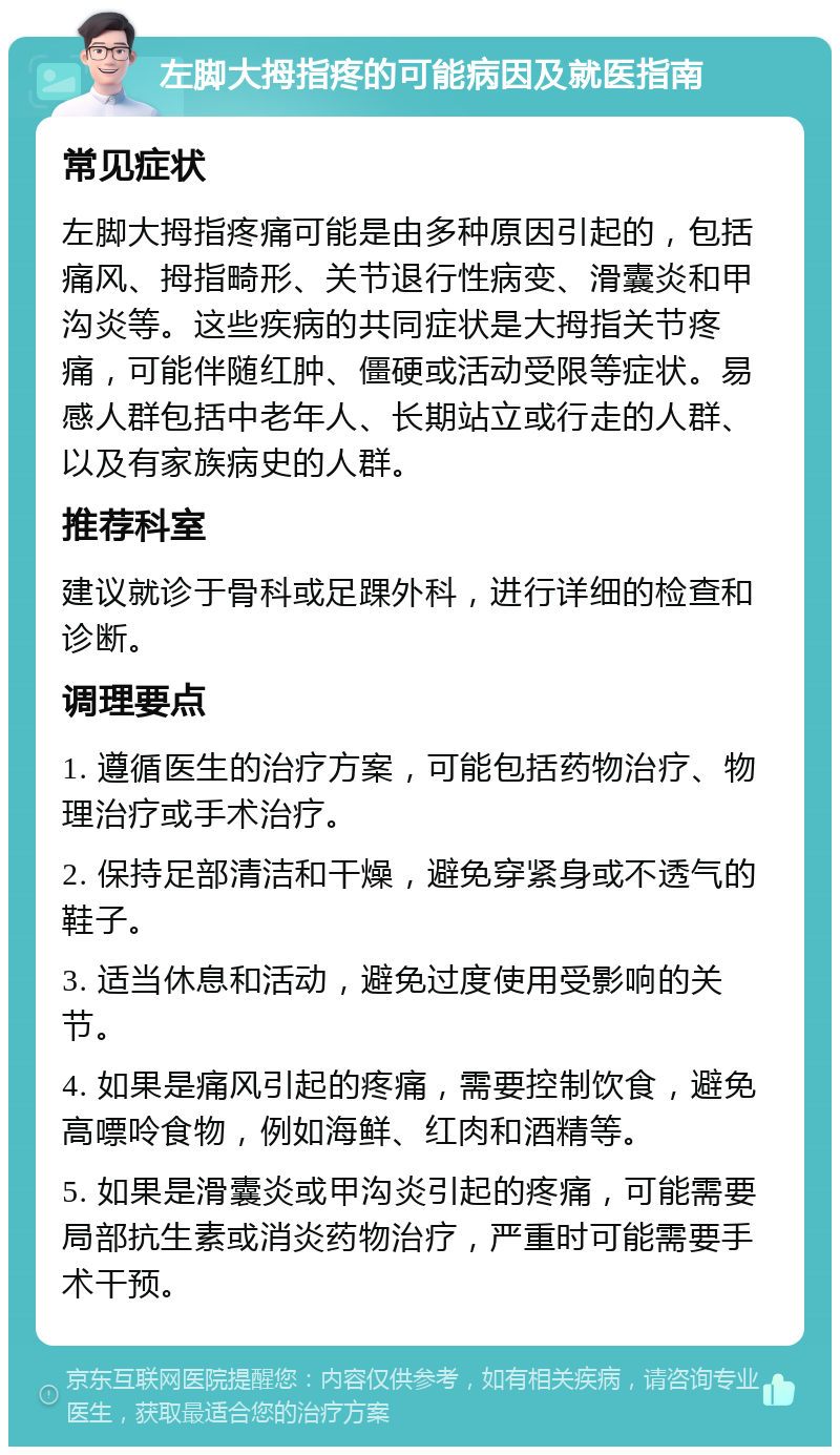 左脚大拇指疼的可能病因及就医指南 常见症状 左脚大拇指疼痛可能是由多种原因引起的，包括痛风、拇指畸形、关节退行性病变、滑囊炎和甲沟炎等。这些疾病的共同症状是大拇指关节疼痛，可能伴随红肿、僵硬或活动受限等症状。易感人群包括中老年人、长期站立或行走的人群、以及有家族病史的人群。 推荐科室 建议就诊于骨科或足踝外科，进行详细的检查和诊断。 调理要点 1. 遵循医生的治疗方案，可能包括药物治疗、物理治疗或手术治疗。 2. 保持足部清洁和干燥，避免穿紧身或不透气的鞋子。 3. 适当休息和活动，避免过度使用受影响的关节。 4. 如果是痛风引起的疼痛，需要控制饮食，避免高嘌呤食物，例如海鲜、红肉和酒精等。 5. 如果是滑囊炎或甲沟炎引起的疼痛，可能需要局部抗生素或消炎药物治疗，严重时可能需要手术干预。