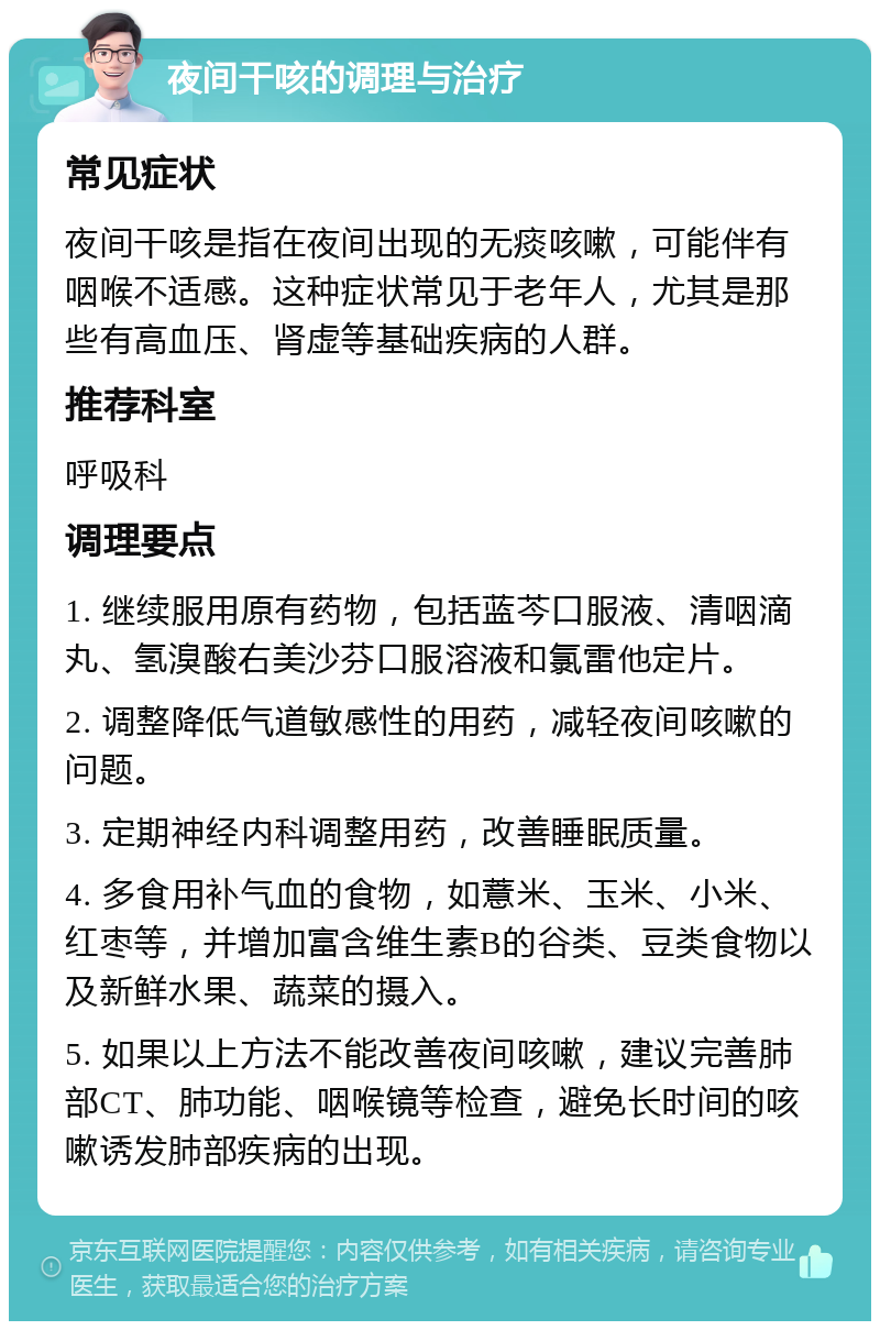 夜间干咳的调理与治疗 常见症状 夜间干咳是指在夜间出现的无痰咳嗽，可能伴有咽喉不适感。这种症状常见于老年人，尤其是那些有高血压、肾虚等基础疾病的人群。 推荐科室 呼吸科 调理要点 1. 继续服用原有药物，包括蓝芩口服液、清咽滴丸、氢溴酸右美沙芬口服溶液和氯雷他定片。 2. 调整降低气道敏感性的用药，减轻夜间咳嗽的问题。 3. 定期神经内科调整用药，改善睡眠质量。 4. 多食用补气血的食物，如薏米、玉米、小米、红枣等，并增加富含维生素B的谷类、豆类食物以及新鲜水果、蔬菜的摄入。 5. 如果以上方法不能改善夜间咳嗽，建议完善肺部CT、肺功能、咽喉镜等检查，避免长时间的咳嗽诱发肺部疾病的出现。