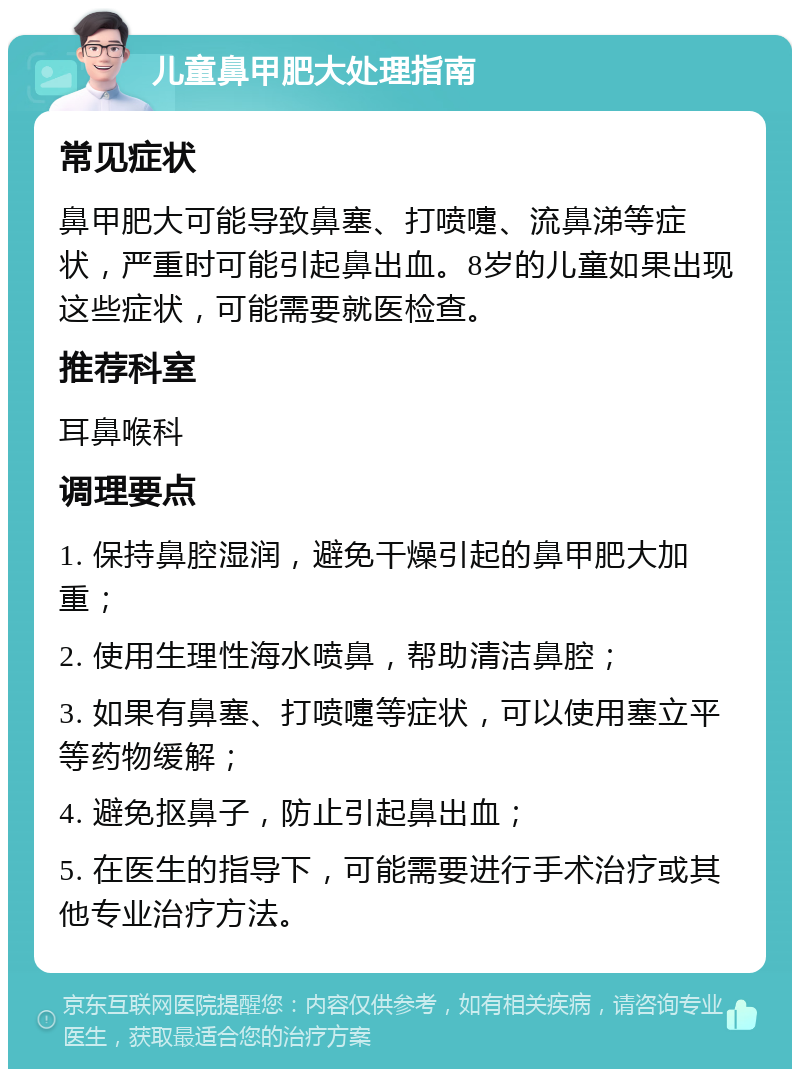 儿童鼻甲肥大处理指南 常见症状 鼻甲肥大可能导致鼻塞、打喷嚏、流鼻涕等症状，严重时可能引起鼻出血。8岁的儿童如果出现这些症状，可能需要就医检查。 推荐科室 耳鼻喉科 调理要点 1. 保持鼻腔湿润，避免干燥引起的鼻甲肥大加重； 2. 使用生理性海水喷鼻，帮助清洁鼻腔； 3. 如果有鼻塞、打喷嚏等症状，可以使用塞立平等药物缓解； 4. 避免抠鼻子，防止引起鼻出血； 5. 在医生的指导下，可能需要进行手术治疗或其他专业治疗方法。