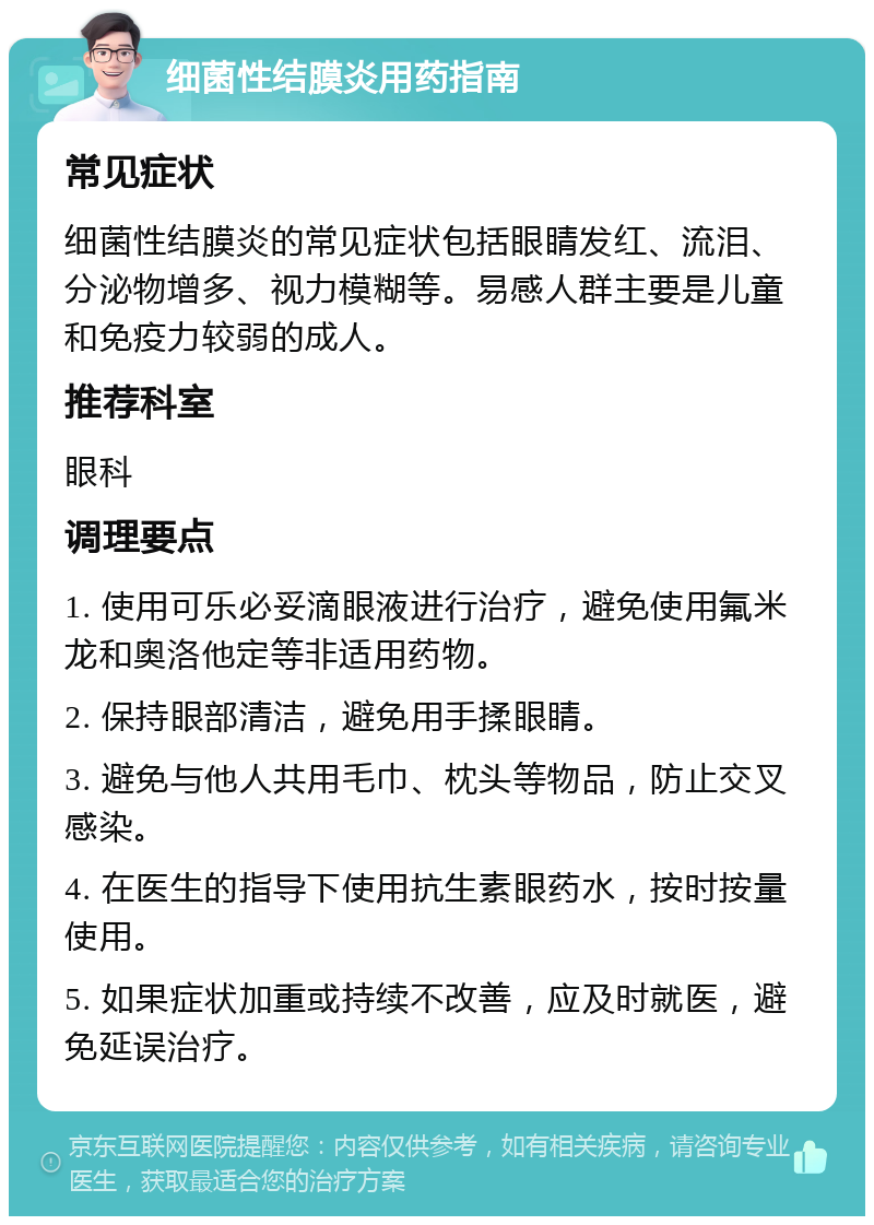 细菌性结膜炎用药指南 常见症状 细菌性结膜炎的常见症状包括眼睛发红、流泪、分泌物增多、视力模糊等。易感人群主要是儿童和免疫力较弱的成人。 推荐科室 眼科 调理要点 1. 使用可乐必妥滴眼液进行治疗，避免使用氟米龙和奥洛他定等非适用药物。 2. 保持眼部清洁，避免用手揉眼睛。 3. 避免与他人共用毛巾、枕头等物品，防止交叉感染。 4. 在医生的指导下使用抗生素眼药水，按时按量使用。 5. 如果症状加重或持续不改善，应及时就医，避免延误治疗。