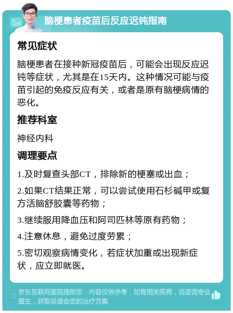 脑梗患者疫苗后反应迟钝指南 常见症状 脑梗患者在接种新冠疫苗后，可能会出现反应迟钝等症状，尤其是在15天内。这种情况可能与疫苗引起的免疫反应有关，或者是原有脑梗病情的恶化。 推荐科室 神经内科 调理要点 1.及时复查头部CT，排除新的梗塞或出血； 2.如果CT结果正常，可以尝试使用石杉碱甲或复方活脑舒胶囊等药物； 3.继续服用降血压和阿司匹林等原有药物； 4.注意休息，避免过度劳累； 5.密切观察病情变化，若症状加重或出现新症状，应立即就医。