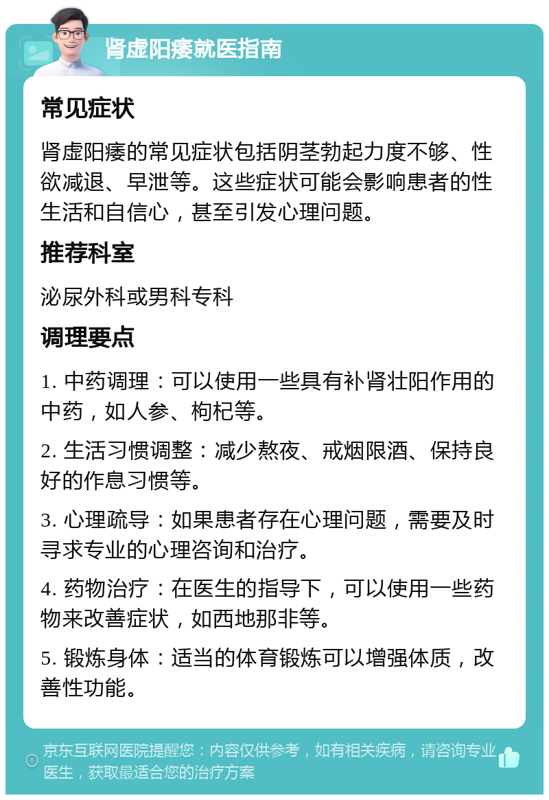 肾虚阳痿就医指南 常见症状 肾虚阳痿的常见症状包括阴茎勃起力度不够、性欲减退、早泄等。这些症状可能会影响患者的性生活和自信心，甚至引发心理问题。 推荐科室 泌尿外科或男科专科 调理要点 1. 中药调理：可以使用一些具有补肾壮阳作用的中药，如人参、枸杞等。 2. 生活习惯调整：减少熬夜、戒烟限酒、保持良好的作息习惯等。 3. 心理疏导：如果患者存在心理问题，需要及时寻求专业的心理咨询和治疗。 4. 药物治疗：在医生的指导下，可以使用一些药物来改善症状，如西地那非等。 5. 锻炼身体：适当的体育锻炼可以增强体质，改善性功能。