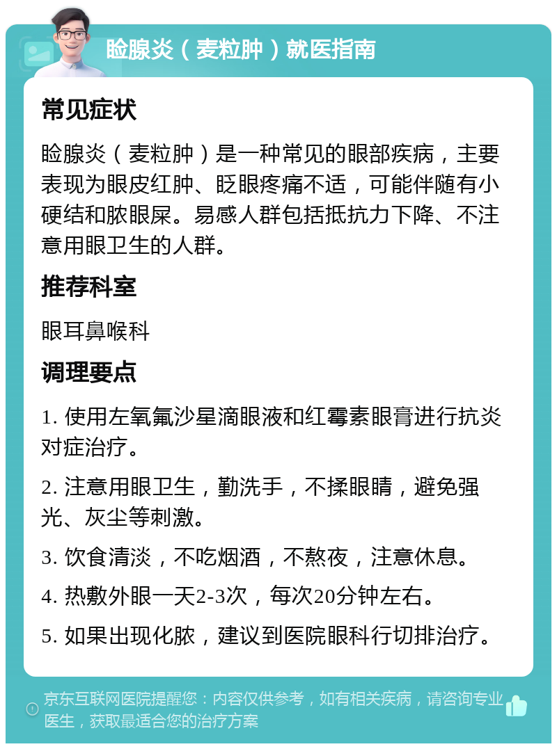 睑腺炎（麦粒肿）就医指南 常见症状 睑腺炎（麦粒肿）是一种常见的眼部疾病，主要表现为眼皮红肿、眨眼疼痛不适，可能伴随有小硬结和脓眼屎。易感人群包括抵抗力下降、不注意用眼卫生的人群。 推荐科室 眼耳鼻喉科 调理要点 1. 使用左氧氟沙星滴眼液和红霉素眼膏进行抗炎对症治疗。 2. 注意用眼卫生，勤洗手，不揉眼睛，避免强光、灰尘等刺激。 3. 饮食清淡，不吃烟酒，不熬夜，注意休息。 4. 热敷外眼一天2-3次，每次20分钟左右。 5. 如果出现化脓，建议到医院眼科行切排治疗。