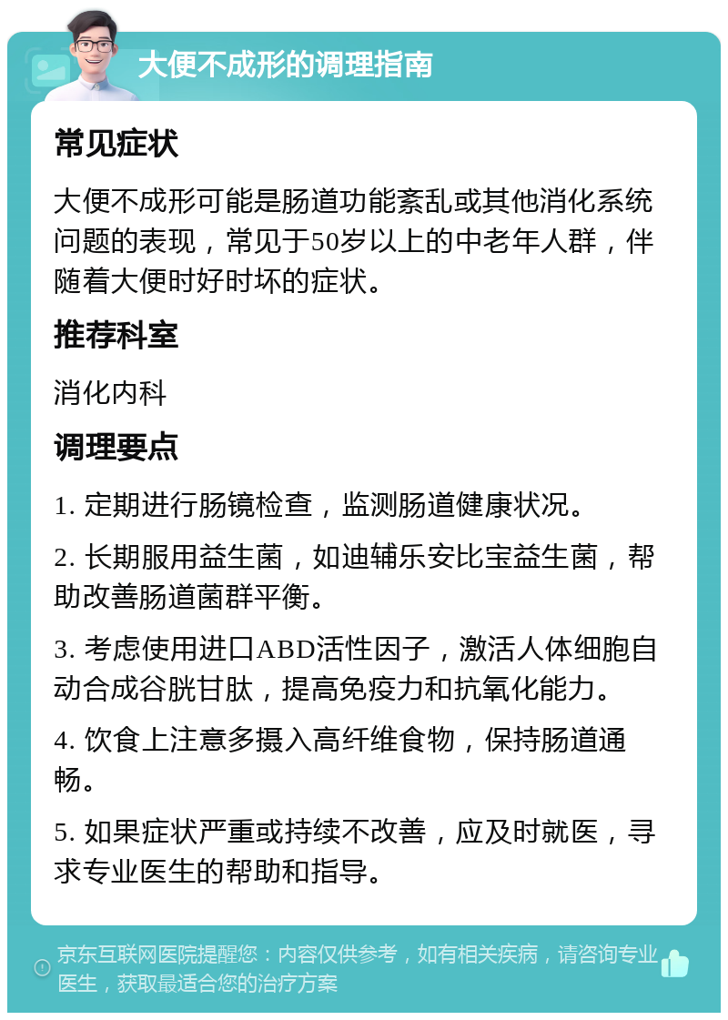 大便不成形的调理指南 常见症状 大便不成形可能是肠道功能紊乱或其他消化系统问题的表现，常见于50岁以上的中老年人群，伴随着大便时好时坏的症状。 推荐科室 消化内科 调理要点 1. 定期进行肠镜检查，监测肠道健康状况。 2. 长期服用益生菌，如迪辅乐安比宝益生菌，帮助改善肠道菌群平衡。 3. 考虑使用进口ABD活性因子，激活人体细胞自动合成谷胱甘肽，提高免疫力和抗氧化能力。 4. 饮食上注意多摄入高纤维食物，保持肠道通畅。 5. 如果症状严重或持续不改善，应及时就医，寻求专业医生的帮助和指导。