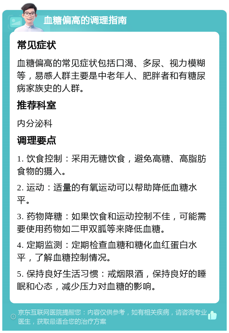 血糖偏高的调理指南 常见症状 血糖偏高的常见症状包括口渴、多尿、视力模糊等，易感人群主要是中老年人、肥胖者和有糖尿病家族史的人群。 推荐科室 内分泌科 调理要点 1. 饮食控制：采用无糖饮食，避免高糖、高脂肪食物的摄入。 2. 运动：适量的有氧运动可以帮助降低血糖水平。 3. 药物降糖：如果饮食和运动控制不佳，可能需要使用药物如二甲双胍等来降低血糖。 4. 定期监测：定期检查血糖和糖化血红蛋白水平，了解血糖控制情况。 5. 保持良好生活习惯：戒烟限酒，保持良好的睡眠和心态，减少压力对血糖的影响。