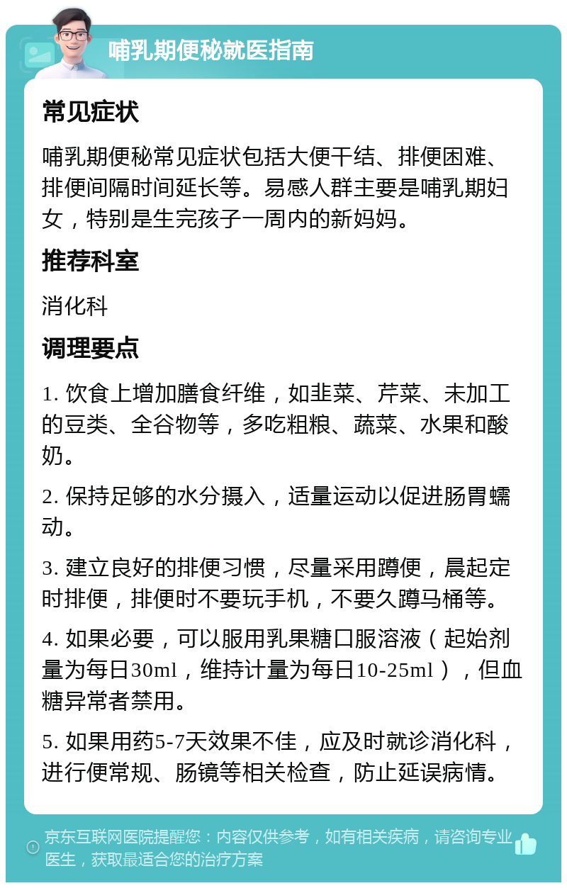 哺乳期便秘就医指南 常见症状 哺乳期便秘常见症状包括大便干结、排便困难、排便间隔时间延长等。易感人群主要是哺乳期妇女，特别是生完孩子一周内的新妈妈。 推荐科室 消化科 调理要点 1. 饮食上增加膳食纤维，如韭菜、芹菜、未加工的豆类、全谷物等，多吃粗粮、蔬菜、水果和酸奶。 2. 保持足够的水分摄入，适量运动以促进肠胃蠕动。 3. 建立良好的排便习惯，尽量采用蹲便，晨起定时排便，排便时不要玩手机，不要久蹲马桶等。 4. 如果必要，可以服用乳果糖口服溶液（起始剂量为每日30ml，维持计量为每日10-25ml），但血糖异常者禁用。 5. 如果用药5-7天效果不佳，应及时就诊消化科，进行便常规、肠镜等相关检查，防止延误病情。