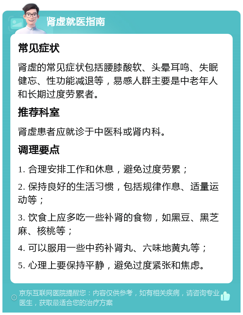 肾虚就医指南 常见症状 肾虚的常见症状包括腰膝酸软、头晕耳鸣、失眠健忘、性功能减退等，易感人群主要是中老年人和长期过度劳累者。 推荐科室 肾虚患者应就诊于中医科或肾内科。 调理要点 1. 合理安排工作和休息，避免过度劳累； 2. 保持良好的生活习惯，包括规律作息、适量运动等； 3. 饮食上应多吃一些补肾的食物，如黑豆、黑芝麻、核桃等； 4. 可以服用一些中药补肾丸、六味地黄丸等； 5. 心理上要保持平静，避免过度紧张和焦虑。