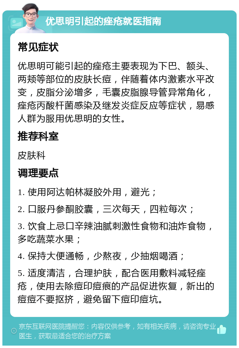 优思明引起的痤疮就医指南 常见症状 优思明可能引起的痤疮主要表现为下巴、额头、两颊等部位的皮肤长痘，伴随着体内激素水平改变，皮脂分泌增多，毛囊皮脂腺导管异常角化，痤疮丙酸杆菌感染及继发炎症反应等症状，易感人群为服用优思明的女性。 推荐科室 皮肤科 调理要点 1. 使用阿达帕林凝胶外用，避光； 2. 口服丹参酮胶囊，三次每天，四粒每次； 3. 饮食上忌口辛辣油腻刺激性食物和油炸食物，多吃蔬菜水果； 4. 保持大便通畅，少熬夜，少抽烟喝酒； 5. 适度清洁，合理护肤，配合医用敷料减轻痤疮，使用去除痘印痘痕的产品促进恢复，新出的痘痘不要抠挤，避免留下痘印痘坑。