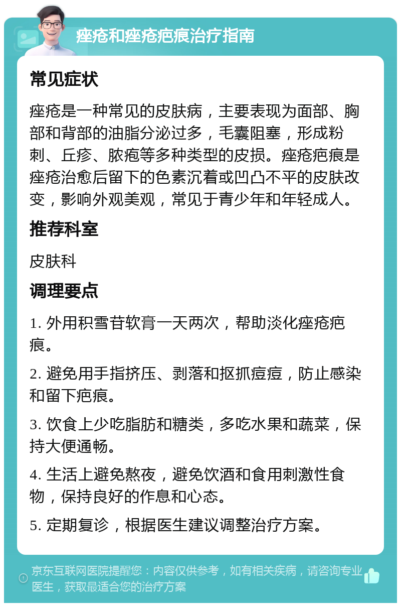 痤疮和痤疮疤痕治疗指南 常见症状 痤疮是一种常见的皮肤病，主要表现为面部、胸部和背部的油脂分泌过多，毛囊阻塞，形成粉刺、丘疹、脓疱等多种类型的皮损。痤疮疤痕是痤疮治愈后留下的色素沉着或凹凸不平的皮肤改变，影响外观美观，常见于青少年和年轻成人。 推荐科室 皮肤科 调理要点 1. 外用积雪苷软膏一天两次，帮助淡化痤疮疤痕。 2. 避免用手指挤压、剥落和抠抓痘痘，防止感染和留下疤痕。 3. 饮食上少吃脂肪和糖类，多吃水果和蔬菜，保持大便通畅。 4. 生活上避免熬夜，避免饮酒和食用刺激性食物，保持良好的作息和心态。 5. 定期复诊，根据医生建议调整治疗方案。