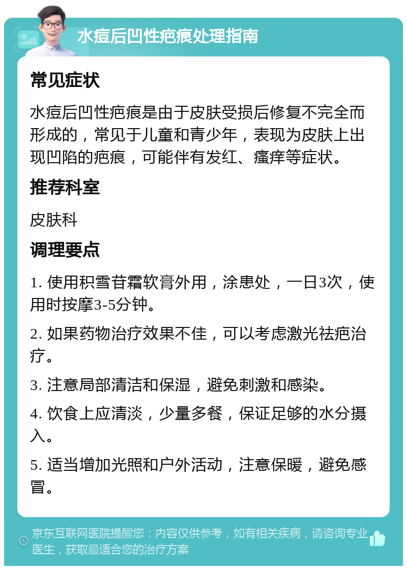 水痘后凹性疤痕处理指南 常见症状 水痘后凹性疤痕是由于皮肤受损后修复不完全而形成的，常见于儿童和青少年，表现为皮肤上出现凹陷的疤痕，可能伴有发红、瘙痒等症状。 推荐科室 皮肤科 调理要点 1. 使用积雪苷霜软膏外用，涂患处，一日3次，使用时按摩3-5分钟。 2. 如果药物治疗效果不佳，可以考虑激光祛疤治疗。 3. 注意局部清洁和保湿，避免刺激和感染。 4. 饮食上应清淡，少量多餐，保证足够的水分摄入。 5. 适当增加光照和户外活动，注意保暖，避免感冒。