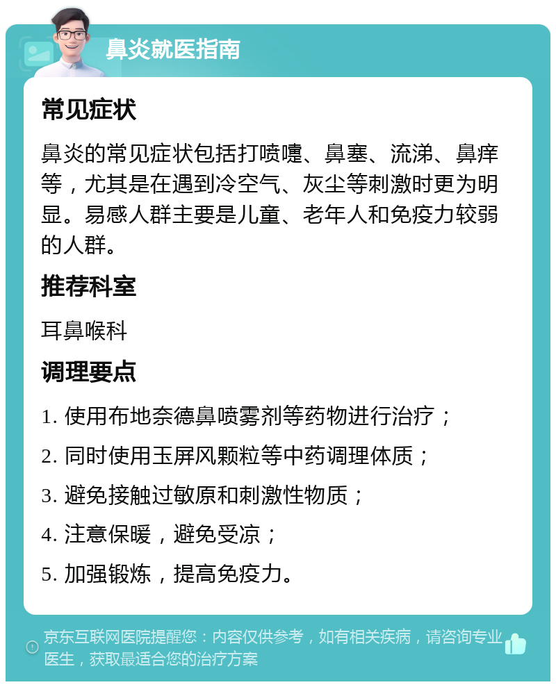 鼻炎就医指南 常见症状 鼻炎的常见症状包括打喷嚏、鼻塞、流涕、鼻痒等，尤其是在遇到冷空气、灰尘等刺激时更为明显。易感人群主要是儿童、老年人和免疫力较弱的人群。 推荐科室 耳鼻喉科 调理要点 1. 使用布地奈德鼻喷雾剂等药物进行治疗； 2. 同时使用玉屏风颗粒等中药调理体质； 3. 避免接触过敏原和刺激性物质； 4. 注意保暖，避免受凉； 5. 加强锻炼，提高免疫力。