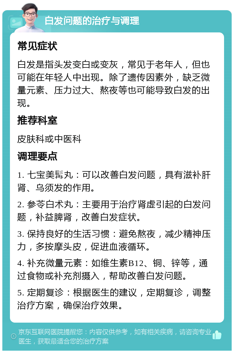 白发问题的治疗与调理 常见症状 白发是指头发变白或变灰，常见于老年人，但也可能在年轻人中出现。除了遗传因素外，缺乏微量元素、压力过大、熬夜等也可能导致白发的出现。 推荐科室 皮肤科或中医科 调理要点 1. 七宝美髯丸：可以改善白发问题，具有滋补肝肾、乌须发的作用。 2. 参苓白术丸：主要用于治疗肾虚引起的白发问题，补益脾肾，改善白发症状。 3. 保持良好的生活习惯：避免熬夜，减少精神压力，多按摩头皮，促进血液循环。 4. 补充微量元素：如维生素B12、铜、锌等，通过食物或补充剂摄入，帮助改善白发问题。 5. 定期复诊：根据医生的建议，定期复诊，调整治疗方案，确保治疗效果。