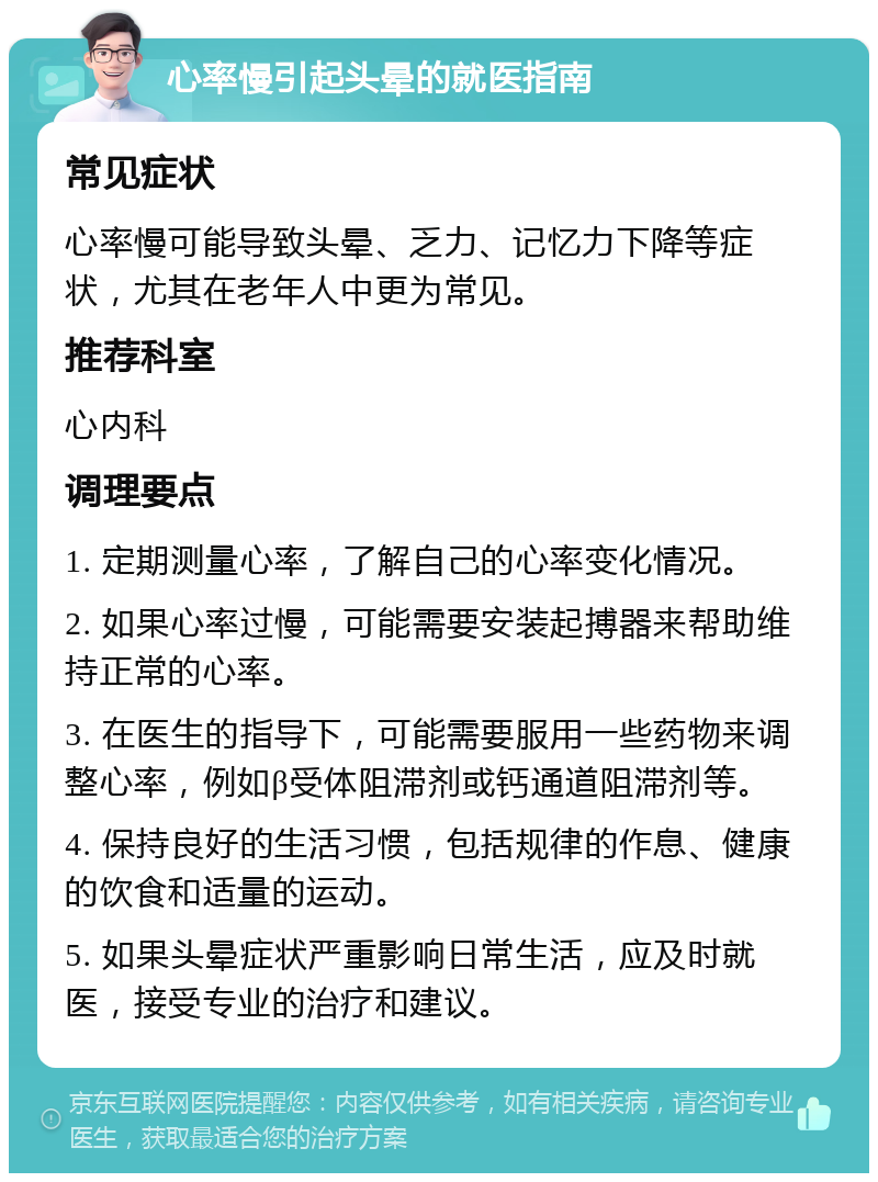 心率慢引起头晕的就医指南 常见症状 心率慢可能导致头晕、乏力、记忆力下降等症状，尤其在老年人中更为常见。 推荐科室 心内科 调理要点 1. 定期测量心率，了解自己的心率变化情况。 2. 如果心率过慢，可能需要安装起搏器来帮助维持正常的心率。 3. 在医生的指导下，可能需要服用一些药物来调整心率，例如β受体阻滞剂或钙通道阻滞剂等。 4. 保持良好的生活习惯，包括规律的作息、健康的饮食和适量的运动。 5. 如果头晕症状严重影响日常生活，应及时就医，接受专业的治疗和建议。