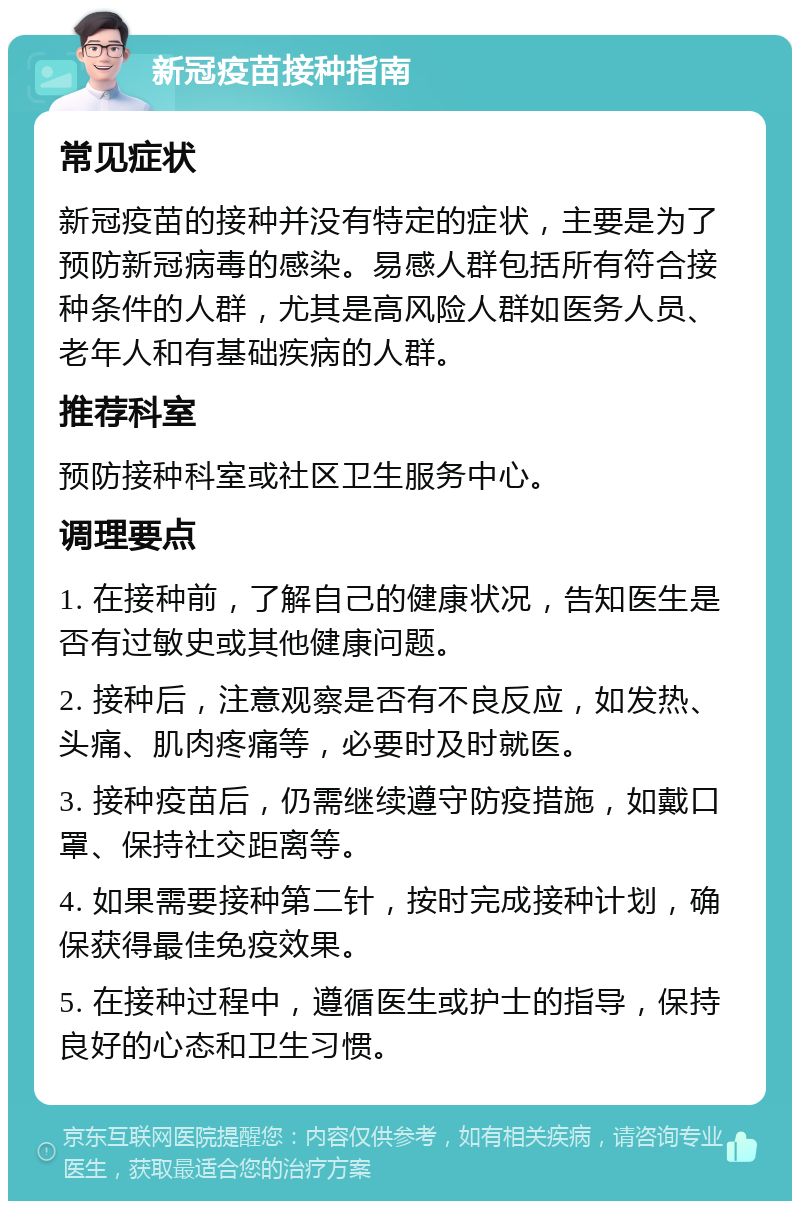 新冠疫苗接种指南 常见症状 新冠疫苗的接种并没有特定的症状，主要是为了预防新冠病毒的感染。易感人群包括所有符合接种条件的人群，尤其是高风险人群如医务人员、老年人和有基础疾病的人群。 推荐科室 预防接种科室或社区卫生服务中心。 调理要点 1. 在接种前，了解自己的健康状况，告知医生是否有过敏史或其他健康问题。 2. 接种后，注意观察是否有不良反应，如发热、头痛、肌肉疼痛等，必要时及时就医。 3. 接种疫苗后，仍需继续遵守防疫措施，如戴口罩、保持社交距离等。 4. 如果需要接种第二针，按时完成接种计划，确保获得最佳免疫效果。 5. 在接种过程中，遵循医生或护士的指导，保持良好的心态和卫生习惯。