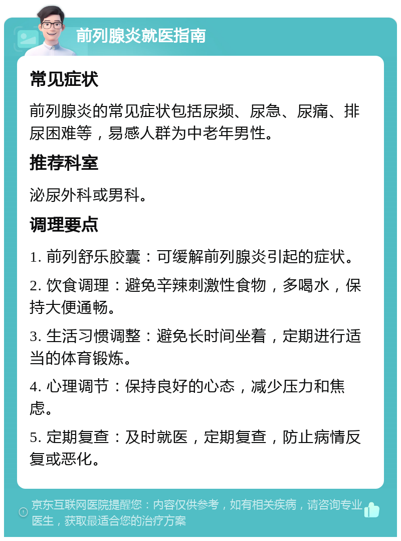 前列腺炎就医指南 常见症状 前列腺炎的常见症状包括尿频、尿急、尿痛、排尿困难等，易感人群为中老年男性。 推荐科室 泌尿外科或男科。 调理要点 1. 前列舒乐胶囊：可缓解前列腺炎引起的症状。 2. 饮食调理：避免辛辣刺激性食物，多喝水，保持大便通畅。 3. 生活习惯调整：避免长时间坐着，定期进行适当的体育锻炼。 4. 心理调节：保持良好的心态，减少压力和焦虑。 5. 定期复查：及时就医，定期复查，防止病情反复或恶化。