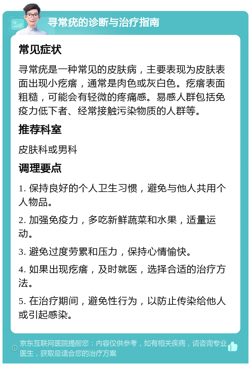 寻常疣的诊断与治疗指南 常见症状 寻常疣是一种常见的皮肤病，主要表现为皮肤表面出现小疙瘩，通常是肉色或灰白色。疙瘩表面粗糙，可能会有轻微的疼痛感。易感人群包括免疫力低下者、经常接触污染物质的人群等。 推荐科室 皮肤科或男科 调理要点 1. 保持良好的个人卫生习惯，避免与他人共用个人物品。 2. 加强免疫力，多吃新鲜蔬菜和水果，适量运动。 3. 避免过度劳累和压力，保持心情愉快。 4. 如果出现疙瘩，及时就医，选择合适的治疗方法。 5. 在治疗期间，避免性行为，以防止传染给他人或引起感染。