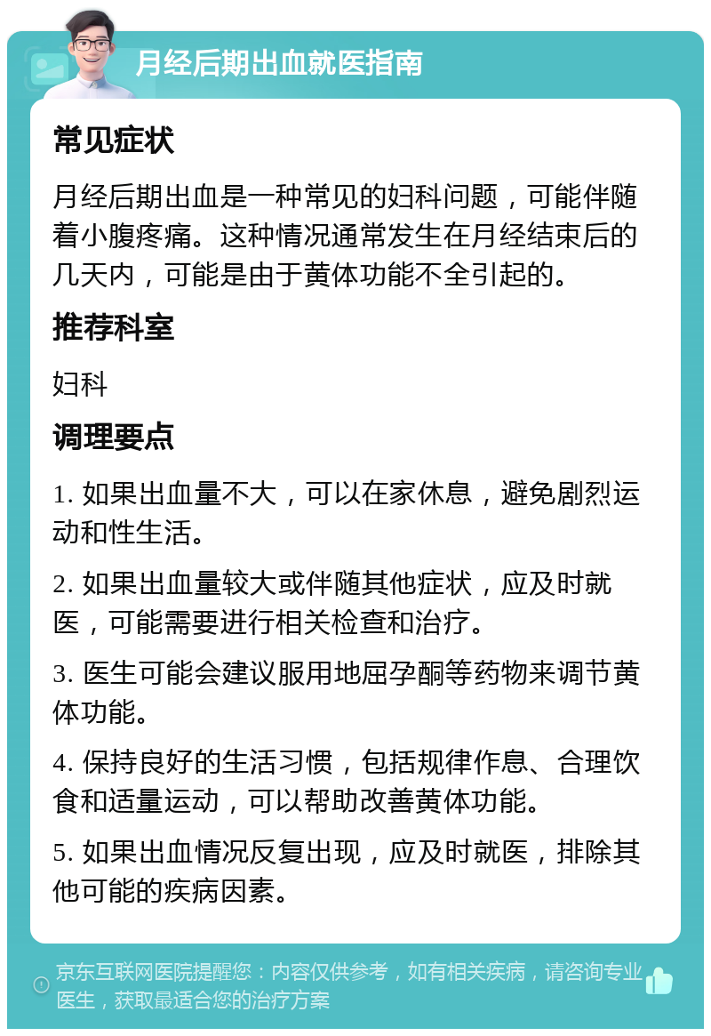 月经后期出血就医指南 常见症状 月经后期出血是一种常见的妇科问题，可能伴随着小腹疼痛。这种情况通常发生在月经结束后的几天内，可能是由于黄体功能不全引起的。 推荐科室 妇科 调理要点 1. 如果出血量不大，可以在家休息，避免剧烈运动和性生活。 2. 如果出血量较大或伴随其他症状，应及时就医，可能需要进行相关检查和治疗。 3. 医生可能会建议服用地屈孕酮等药物来调节黄体功能。 4. 保持良好的生活习惯，包括规律作息、合理饮食和适量运动，可以帮助改善黄体功能。 5. 如果出血情况反复出现，应及时就医，排除其他可能的疾病因素。