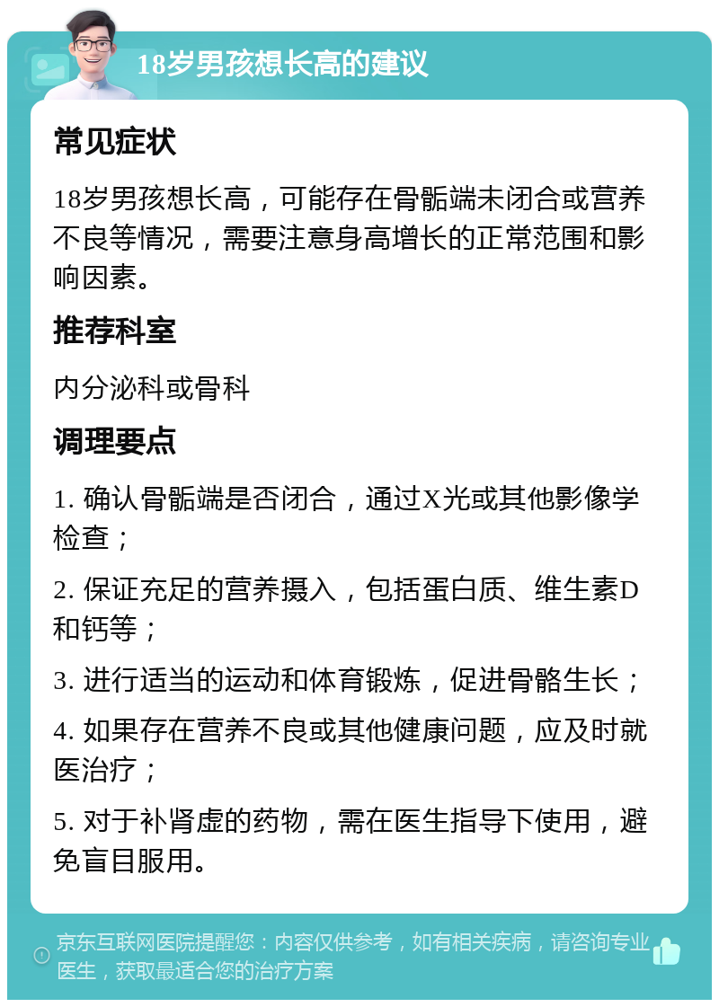 18岁男孩想长高的建议 常见症状 18岁男孩想长高，可能存在骨骺端未闭合或营养不良等情况，需要注意身高增长的正常范围和影响因素。 推荐科室 内分泌科或骨科 调理要点 1. 确认骨骺端是否闭合，通过X光或其他影像学检查； 2. 保证充足的营养摄入，包括蛋白质、维生素D和钙等； 3. 进行适当的运动和体育锻炼，促进骨骼生长； 4. 如果存在营养不良或其他健康问题，应及时就医治疗； 5. 对于补肾虚的药物，需在医生指导下使用，避免盲目服用。