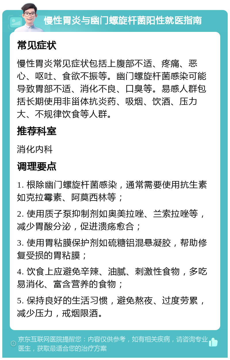 慢性胃炎与幽门螺旋杆菌阳性就医指南 常见症状 慢性胃炎常见症状包括上腹部不适、疼痛、恶心、呕吐、食欲不振等。幽门螺旋杆菌感染可能导致胃部不适、消化不良、口臭等。易感人群包括长期使用非甾体抗炎药、吸烟、饮酒、压力大、不规律饮食等人群。 推荐科室 消化内科 调理要点 1. 根除幽门螺旋杆菌感染，通常需要使用抗生素如克拉霉素、阿莫西林等； 2. 使用质子泵抑制剂如奥美拉唑、兰索拉唑等，减少胃酸分泌，促进溃疡愈合； 3. 使用胃粘膜保护剂如硫糖铝混悬凝胶，帮助修复受损的胃粘膜； 4. 饮食上应避免辛辣、油腻、刺激性食物，多吃易消化、富含营养的食物； 5. 保持良好的生活习惯，避免熬夜、过度劳累，减少压力，戒烟限酒。