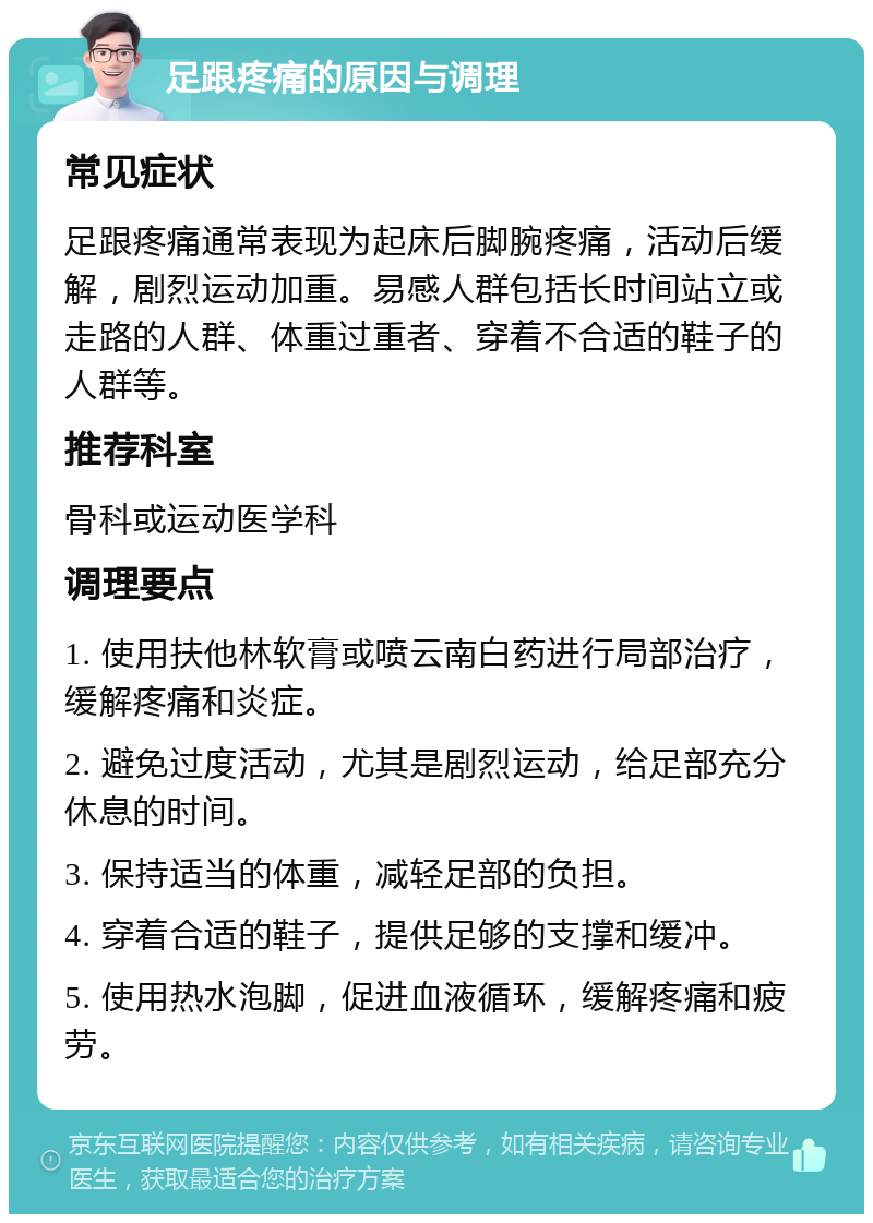 足跟疼痛的原因与调理 常见症状 足跟疼痛通常表现为起床后脚腕疼痛，活动后缓解，剧烈运动加重。易感人群包括长时间站立或走路的人群、体重过重者、穿着不合适的鞋子的人群等。 推荐科室 骨科或运动医学科 调理要点 1. 使用扶他林软膏或喷云南白药进行局部治疗，缓解疼痛和炎症。 2. 避免过度活动，尤其是剧烈运动，给足部充分休息的时间。 3. 保持适当的体重，减轻足部的负担。 4. 穿着合适的鞋子，提供足够的支撑和缓冲。 5. 使用热水泡脚，促进血液循环，缓解疼痛和疲劳。