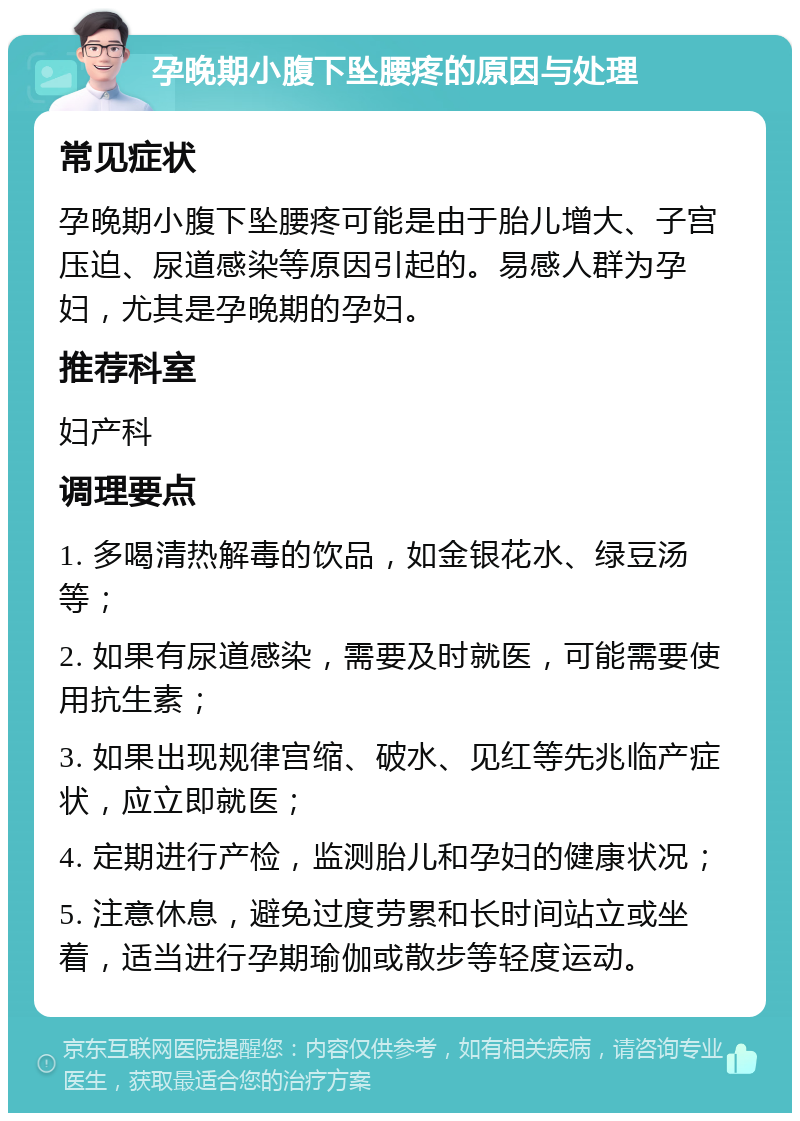 孕晚期小腹下坠腰疼的原因与处理 常见症状 孕晚期小腹下坠腰疼可能是由于胎儿增大、子宫压迫、尿道感染等原因引起的。易感人群为孕妇，尤其是孕晚期的孕妇。 推荐科室 妇产科 调理要点 1. 多喝清热解毒的饮品，如金银花水、绿豆汤等； 2. 如果有尿道感染，需要及时就医，可能需要使用抗生素； 3. 如果出现规律宫缩、破水、见红等先兆临产症状，应立即就医； 4. 定期进行产检，监测胎儿和孕妇的健康状况； 5. 注意休息，避免过度劳累和长时间站立或坐着，适当进行孕期瑜伽或散步等轻度运动。