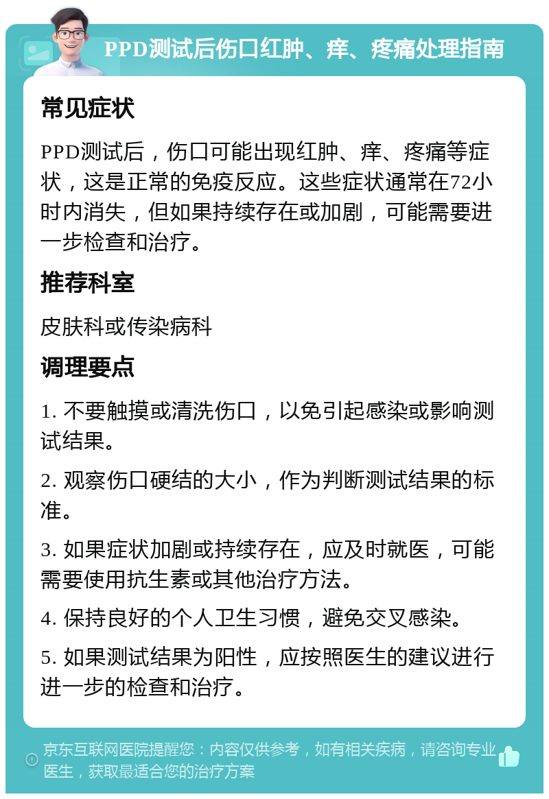 PPD测试后伤口红肿、痒、疼痛处理指南 常见症状 PPD测试后，伤口可能出现红肿、痒、疼痛等症状，这是正常的免疫反应。这些症状通常在72小时内消失，但如果持续存在或加剧，可能需要进一步检查和治疗。 推荐科室 皮肤科或传染病科 调理要点 1. 不要触摸或清洗伤口，以免引起感染或影响测试结果。 2. 观察伤口硬结的大小，作为判断测试结果的标准。 3. 如果症状加剧或持续存在，应及时就医，可能需要使用抗生素或其他治疗方法。 4. 保持良好的个人卫生习惯，避免交叉感染。 5. 如果测试结果为阳性，应按照医生的建议进行进一步的检查和治疗。