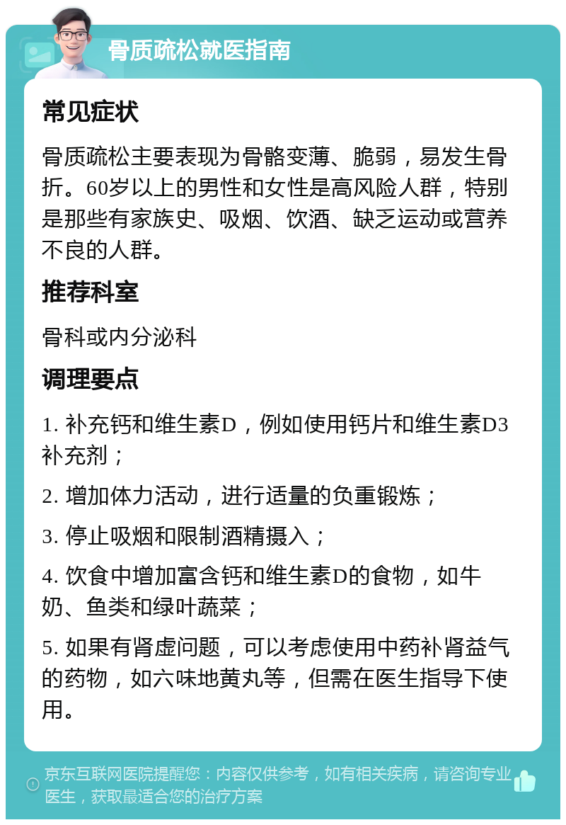 骨质疏松就医指南 常见症状 骨质疏松主要表现为骨骼变薄、脆弱，易发生骨折。60岁以上的男性和女性是高风险人群，特别是那些有家族史、吸烟、饮酒、缺乏运动或营养不良的人群。 推荐科室 骨科或内分泌科 调理要点 1. 补充钙和维生素D，例如使用钙片和维生素D3补充剂； 2. 增加体力活动，进行适量的负重锻炼； 3. 停止吸烟和限制酒精摄入； 4. 饮食中增加富含钙和维生素D的食物，如牛奶、鱼类和绿叶蔬菜； 5. 如果有肾虚问题，可以考虑使用中药补肾益气的药物，如六味地黄丸等，但需在医生指导下使用。