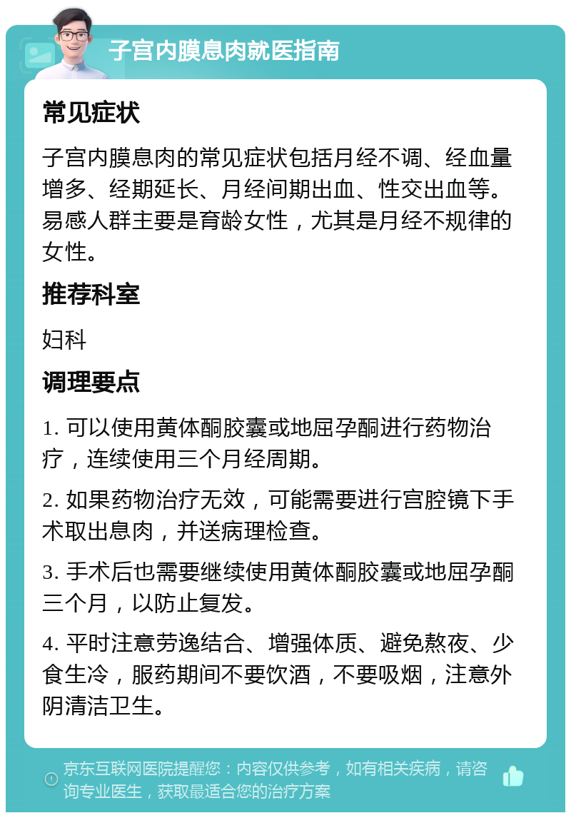 子宫内膜息肉就医指南 常见症状 子宫内膜息肉的常见症状包括月经不调、经血量增多、经期延长、月经间期出血、性交出血等。易感人群主要是育龄女性，尤其是月经不规律的女性。 推荐科室 妇科 调理要点 1. 可以使用黄体酮胶囊或地屈孕酮进行药物治疗，连续使用三个月经周期。 2. 如果药物治疗无效，可能需要进行宫腔镜下手术取出息肉，并送病理检查。 3. 手术后也需要继续使用黄体酮胶囊或地屈孕酮三个月，以防止复发。 4. 平时注意劳逸结合、增强体质、避免熬夜、少食生冷，服药期间不要饮酒，不要吸烟，注意外阴清洁卫生。