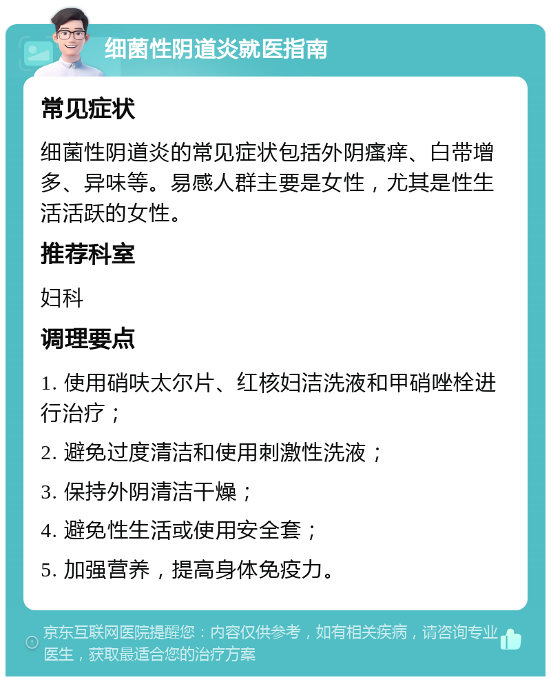 细菌性阴道炎就医指南 常见症状 细菌性阴道炎的常见症状包括外阴瘙痒、白带增多、异味等。易感人群主要是女性，尤其是性生活活跃的女性。 推荐科室 妇科 调理要点 1. 使用硝呋太尔片、红核妇洁洗液和甲硝唑栓进行治疗； 2. 避免过度清洁和使用刺激性洗液； 3. 保持外阴清洁干燥； 4. 避免性生活或使用安全套； 5. 加强营养，提高身体免疫力。