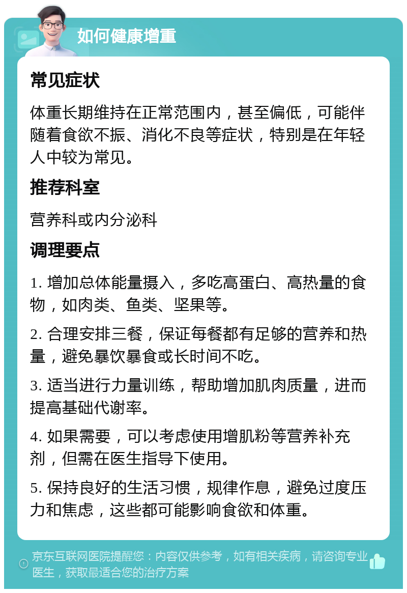 如何健康增重 常见症状 体重长期维持在正常范围内，甚至偏低，可能伴随着食欲不振、消化不良等症状，特别是在年轻人中较为常见。 推荐科室 营养科或内分泌科 调理要点 1. 增加总体能量摄入，多吃高蛋白、高热量的食物，如肉类、鱼类、坚果等。 2. 合理安排三餐，保证每餐都有足够的营养和热量，避免暴饮暴食或长时间不吃。 3. 适当进行力量训练，帮助增加肌肉质量，进而提高基础代谢率。 4. 如果需要，可以考虑使用增肌粉等营养补充剂，但需在医生指导下使用。 5. 保持良好的生活习惯，规律作息，避免过度压力和焦虑，这些都可能影响食欲和体重。