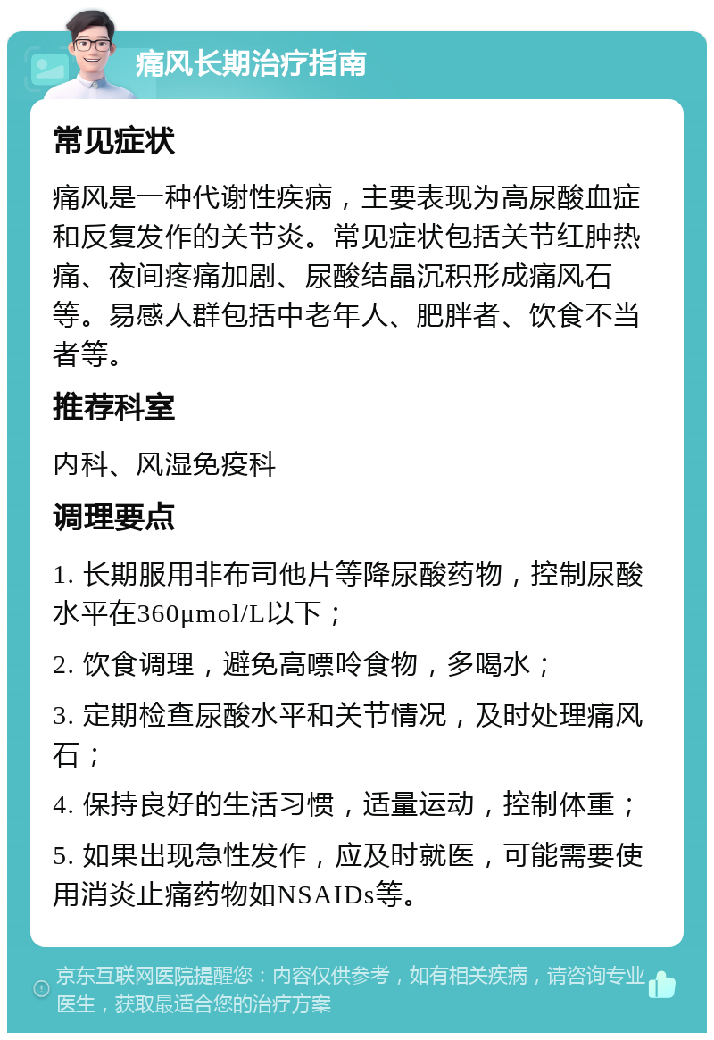 痛风长期治疗指南 常见症状 痛风是一种代谢性疾病，主要表现为高尿酸血症和反复发作的关节炎。常见症状包括关节红肿热痛、夜间疼痛加剧、尿酸结晶沉积形成痛风石等。易感人群包括中老年人、肥胖者、饮食不当者等。 推荐科室 内科、风湿免疫科 调理要点 1. 长期服用非布司他片等降尿酸药物，控制尿酸水平在360μmol/L以下； 2. 饮食调理，避免高嘌呤食物，多喝水； 3. 定期检查尿酸水平和关节情况，及时处理痛风石； 4. 保持良好的生活习惯，适量运动，控制体重； 5. 如果出现急性发作，应及时就医，可能需要使用消炎止痛药物如NSAIDs等。