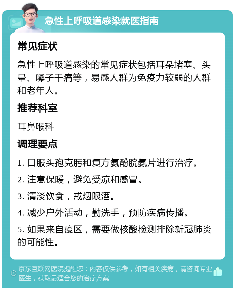 急性上呼吸道感染就医指南 常见症状 急性上呼吸道感染的常见症状包括耳朵堵塞、头晕、嗓子干痛等，易感人群为免疫力较弱的人群和老年人。 推荐科室 耳鼻喉科 调理要点 1. 口服头孢克肟和复方氨酚脘氨片进行治疗。 2. 注意保暖，避免受凉和感冒。 3. 清淡饮食，戒烟限酒。 4. 减少户外活动，勤洗手，预防疾病传播。 5. 如果来自疫区，需要做核酸检测排除新冠肺炎的可能性。