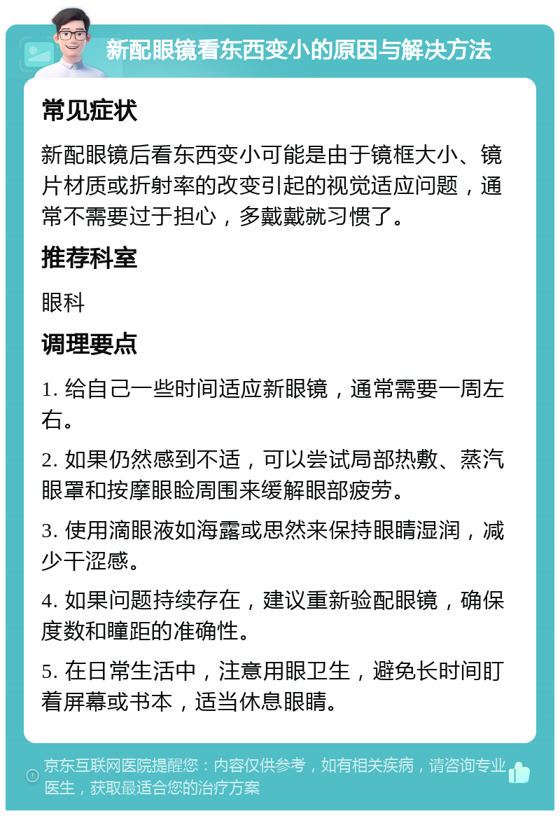 新配眼镜看东西变小的原因与解决方法 常见症状 新配眼镜后看东西变小可能是由于镜框大小、镜片材质或折射率的改变引起的视觉适应问题，通常不需要过于担心，多戴戴就习惯了。 推荐科室 眼科 调理要点 1. 给自己一些时间适应新眼镜，通常需要一周左右。 2. 如果仍然感到不适，可以尝试局部热敷、蒸汽眼罩和按摩眼睑周围来缓解眼部疲劳。 3. 使用滴眼液如海露或思然来保持眼睛湿润，减少干涩感。 4. 如果问题持续存在，建议重新验配眼镜，确保度数和瞳距的准确性。 5. 在日常生活中，注意用眼卫生，避免长时间盯着屏幕或书本，适当休息眼睛。