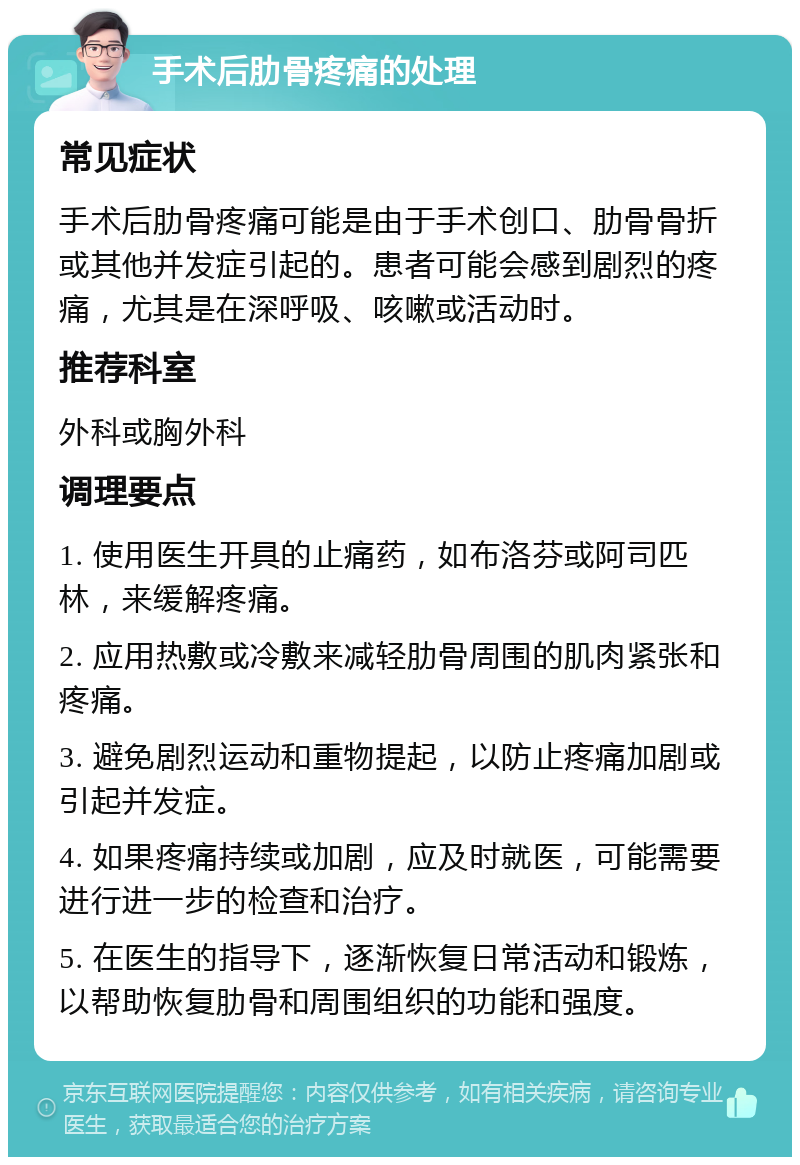 手术后肋骨疼痛的处理 常见症状 手术后肋骨疼痛可能是由于手术创口、肋骨骨折或其他并发症引起的。患者可能会感到剧烈的疼痛，尤其是在深呼吸、咳嗽或活动时。 推荐科室 外科或胸外科 调理要点 1. 使用医生开具的止痛药，如布洛芬或阿司匹林，来缓解疼痛。 2. 应用热敷或冷敷来减轻肋骨周围的肌肉紧张和疼痛。 3. 避免剧烈运动和重物提起，以防止疼痛加剧或引起并发症。 4. 如果疼痛持续或加剧，应及时就医，可能需要进行进一步的检查和治疗。 5. 在医生的指导下，逐渐恢复日常活动和锻炼，以帮助恢复肋骨和周围组织的功能和强度。