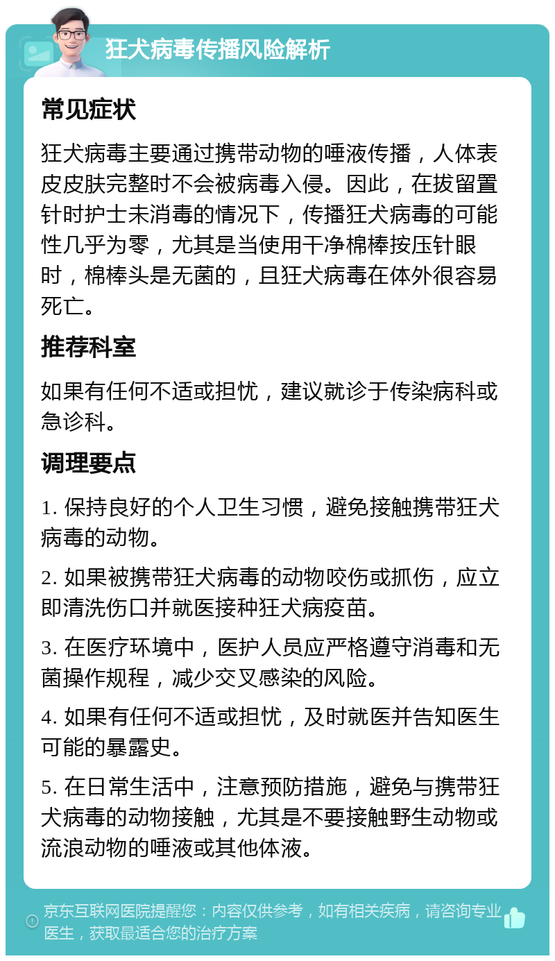 狂犬病毒传播风险解析 常见症状 狂犬病毒主要通过携带动物的唾液传播，人体表皮皮肤完整时不会被病毒入侵。因此，在拔留置针时护士未消毒的情况下，传播狂犬病毒的可能性几乎为零，尤其是当使用干净棉棒按压针眼时，棉棒头是无菌的，且狂犬病毒在体外很容易死亡。 推荐科室 如果有任何不适或担忧，建议就诊于传染病科或急诊科。 调理要点 1. 保持良好的个人卫生习惯，避免接触携带狂犬病毒的动物。 2. 如果被携带狂犬病毒的动物咬伤或抓伤，应立即清洗伤口并就医接种狂犬病疫苗。 3. 在医疗环境中，医护人员应严格遵守消毒和无菌操作规程，减少交叉感染的风险。 4. 如果有任何不适或担忧，及时就医并告知医生可能的暴露史。 5. 在日常生活中，注意预防措施，避免与携带狂犬病毒的动物接触，尤其是不要接触野生动物或流浪动物的唾液或其他体液。