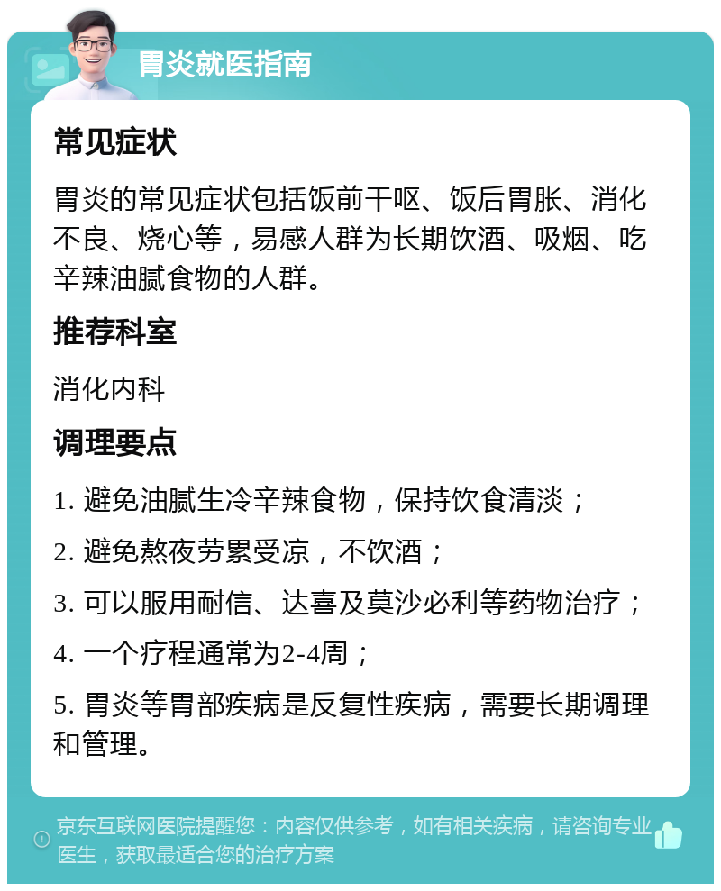 胃炎就医指南 常见症状 胃炎的常见症状包括饭前干呕、饭后胃胀、消化不良、烧心等，易感人群为长期饮酒、吸烟、吃辛辣油腻食物的人群。 推荐科室 消化内科 调理要点 1. 避免油腻生冷辛辣食物，保持饮食清淡； 2. 避免熬夜劳累受凉，不饮酒； 3. 可以服用耐信、达喜及莫沙必利等药物治疗； 4. 一个疗程通常为2-4周； 5. 胃炎等胃部疾病是反复性疾病，需要长期调理和管理。