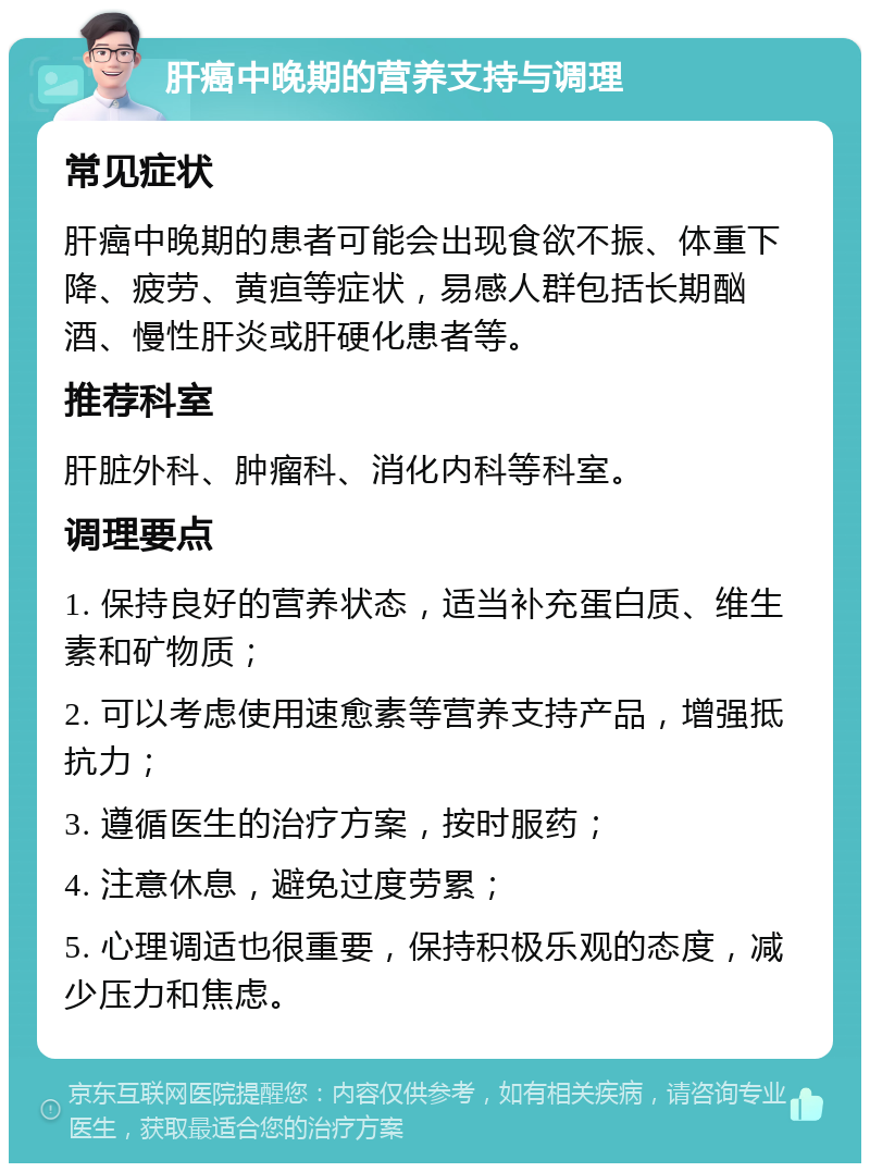 肝癌中晚期的营养支持与调理 常见症状 肝癌中晚期的患者可能会出现食欲不振、体重下降、疲劳、黄疸等症状，易感人群包括长期酗酒、慢性肝炎或肝硬化患者等。 推荐科室 肝脏外科、肿瘤科、消化内科等科室。 调理要点 1. 保持良好的营养状态，适当补充蛋白质、维生素和矿物质； 2. 可以考虑使用速愈素等营养支持产品，增强抵抗力； 3. 遵循医生的治疗方案，按时服药； 4. 注意休息，避免过度劳累； 5. 心理调适也很重要，保持积极乐观的态度，减少压力和焦虑。