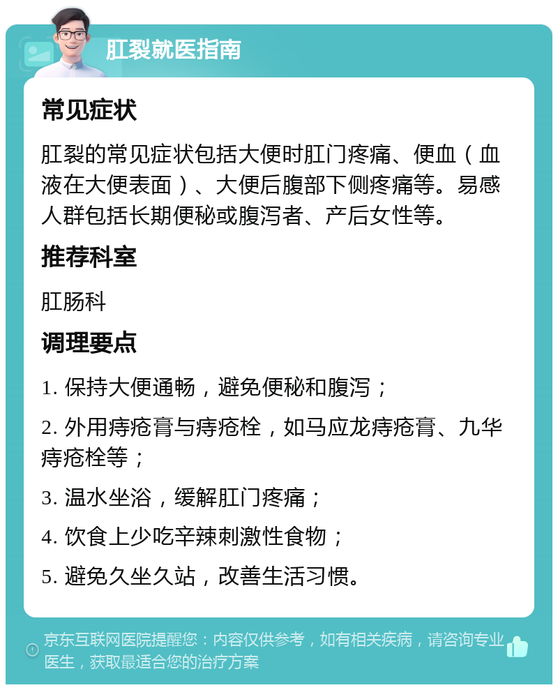 肛裂就医指南 常见症状 肛裂的常见症状包括大便时肛门疼痛、便血（血液在大便表面）、大便后腹部下侧疼痛等。易感人群包括长期便秘或腹泻者、产后女性等。 推荐科室 肛肠科 调理要点 1. 保持大便通畅，避免便秘和腹泻； 2. 外用痔疮膏与痔疮栓，如马应龙痔疮膏、九华痔疮栓等； 3. 温水坐浴，缓解肛门疼痛； 4. 饮食上少吃辛辣刺激性食物； 5. 避免久坐久站，改善生活习惯。