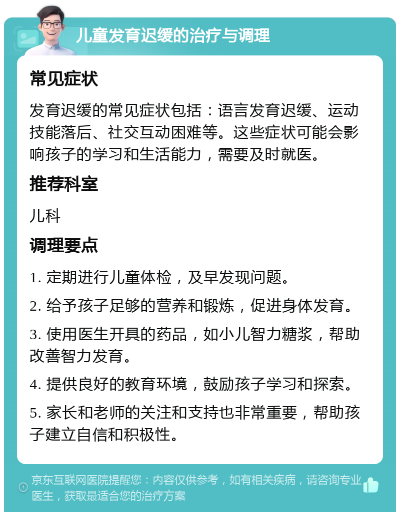 儿童发育迟缓的治疗与调理 常见症状 发育迟缓的常见症状包括：语言发育迟缓、运动技能落后、社交互动困难等。这些症状可能会影响孩子的学习和生活能力，需要及时就医。 推荐科室 儿科 调理要点 1. 定期进行儿童体检，及早发现问题。 2. 给予孩子足够的营养和锻炼，促进身体发育。 3. 使用医生开具的药品，如小儿智力糖浆，帮助改善智力发育。 4. 提供良好的教育环境，鼓励孩子学习和探索。 5. 家长和老师的关注和支持也非常重要，帮助孩子建立自信和积极性。