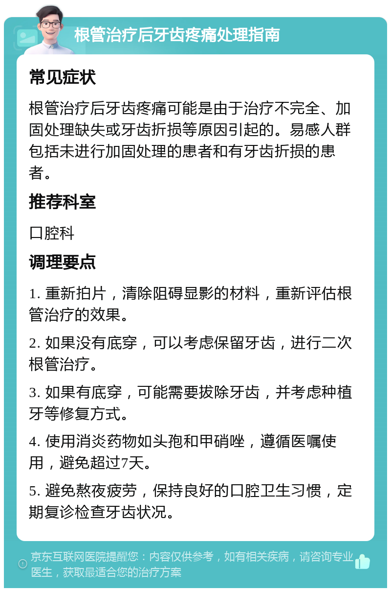 根管治疗后牙齿疼痛处理指南 常见症状 根管治疗后牙齿疼痛可能是由于治疗不完全、加固处理缺失或牙齿折损等原因引起的。易感人群包括未进行加固处理的患者和有牙齿折损的患者。 推荐科室 口腔科 调理要点 1. 重新拍片，清除阻碍显影的材料，重新评估根管治疗的效果。 2. 如果没有底穿，可以考虑保留牙齿，进行二次根管治疗。 3. 如果有底穿，可能需要拔除牙齿，并考虑种植牙等修复方式。 4. 使用消炎药物如头孢和甲硝唑，遵循医嘱使用，避免超过7天。 5. 避免熬夜疲劳，保持良好的口腔卫生习惯，定期复诊检查牙齿状况。