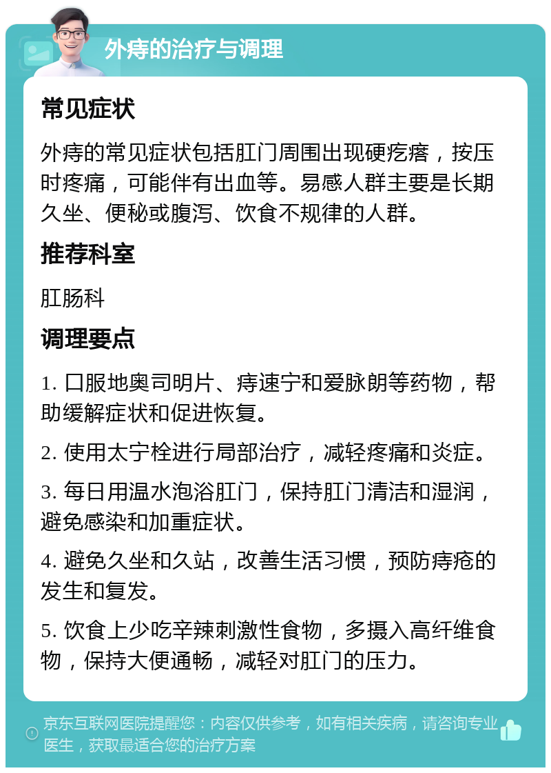 外痔的治疗与调理 常见症状 外痔的常见症状包括肛门周围出现硬疙瘩，按压时疼痛，可能伴有出血等。易感人群主要是长期久坐、便秘或腹泻、饮食不规律的人群。 推荐科室 肛肠科 调理要点 1. 口服地奥司明片、痔速宁和爱脉朗等药物，帮助缓解症状和促进恢复。 2. 使用太宁栓进行局部治疗，减轻疼痛和炎症。 3. 每日用温水泡浴肛门，保持肛门清洁和湿润，避免感染和加重症状。 4. 避免久坐和久站，改善生活习惯，预防痔疮的发生和复发。 5. 饮食上少吃辛辣刺激性食物，多摄入高纤维食物，保持大便通畅，减轻对肛门的压力。