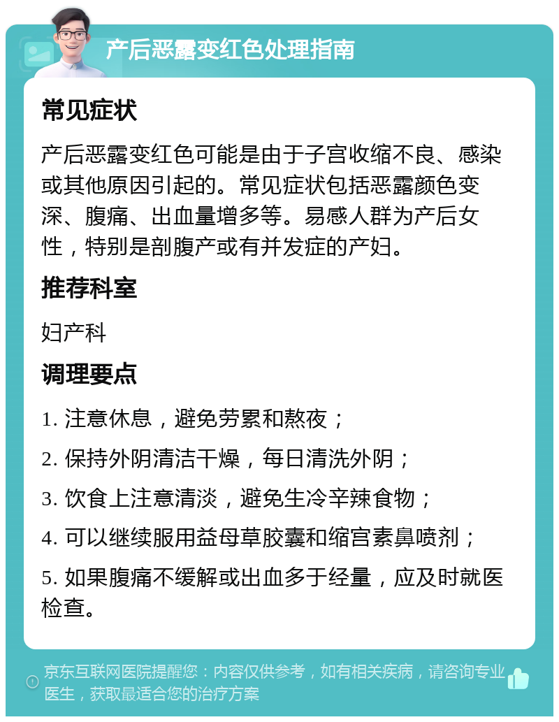 产后恶露变红色处理指南 常见症状 产后恶露变红色可能是由于子宫收缩不良、感染或其他原因引起的。常见症状包括恶露颜色变深、腹痛、出血量增多等。易感人群为产后女性，特别是剖腹产或有并发症的产妇。 推荐科室 妇产科 调理要点 1. 注意休息，避免劳累和熬夜； 2. 保持外阴清洁干燥，每日清洗外阴； 3. 饮食上注意清淡，避免生冷辛辣食物； 4. 可以继续服用益母草胶囊和缩宫素鼻喷剂； 5. 如果腹痛不缓解或出血多于经量，应及时就医检查。