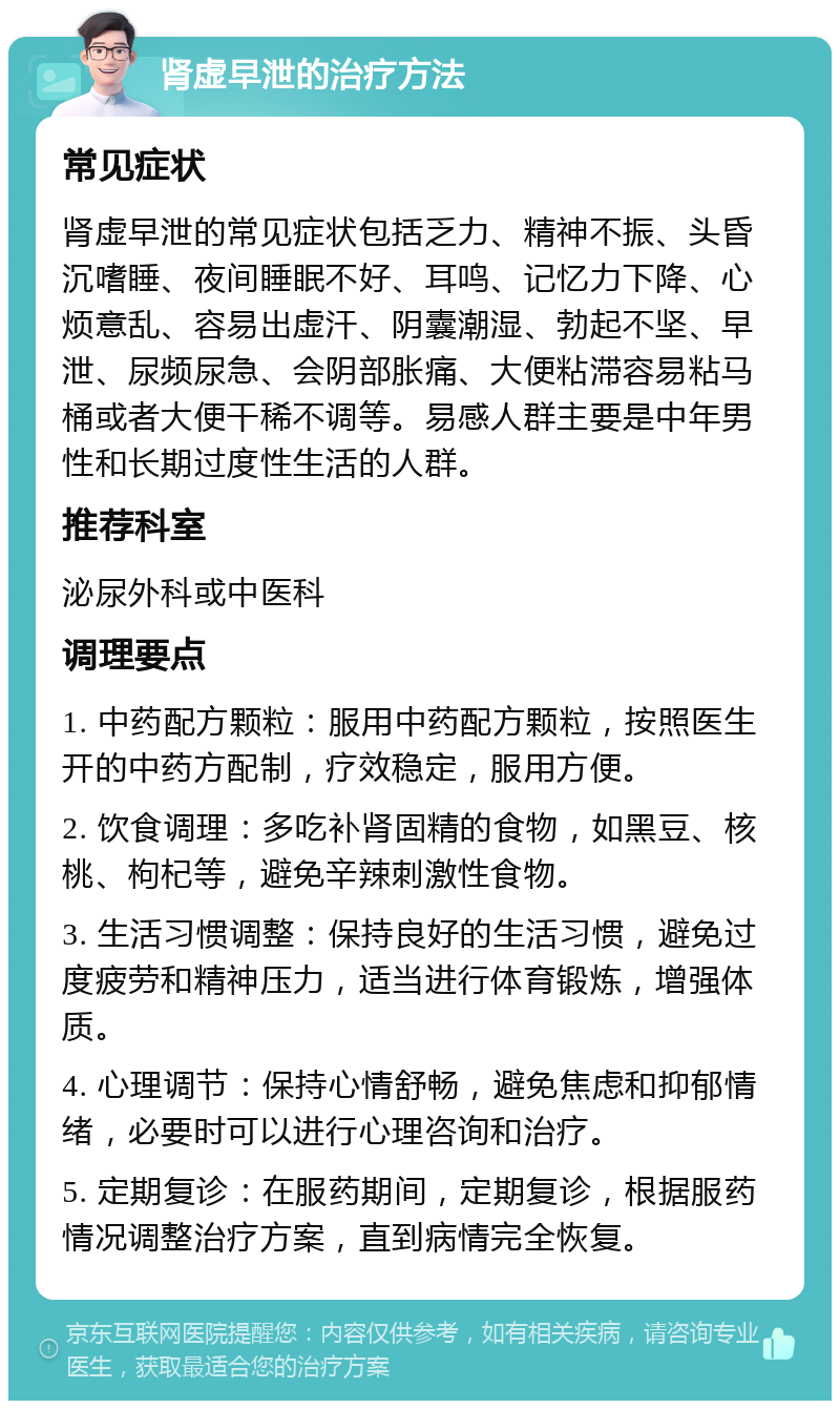 肾虚早泄的治疗方法 常见症状 肾虚早泄的常见症状包括乏力、精神不振、头昏沉嗜睡、夜间睡眠不好、耳鸣、记忆力下降、心烦意乱、容易出虚汗、阴囊潮湿、勃起不坚、早泄、尿频尿急、会阴部胀痛、大便粘滞容易粘马桶或者大便干稀不调等。易感人群主要是中年男性和长期过度性生活的人群。 推荐科室 泌尿外科或中医科 调理要点 1. 中药配方颗粒：服用中药配方颗粒，按照医生开的中药方配制，疗效稳定，服用方便。 2. 饮食调理：多吃补肾固精的食物，如黑豆、核桃、枸杞等，避免辛辣刺激性食物。 3. 生活习惯调整：保持良好的生活习惯，避免过度疲劳和精神压力，适当进行体育锻炼，增强体质。 4. 心理调节：保持心情舒畅，避免焦虑和抑郁情绪，必要时可以进行心理咨询和治疗。 5. 定期复诊：在服药期间，定期复诊，根据服药情况调整治疗方案，直到病情完全恢复。